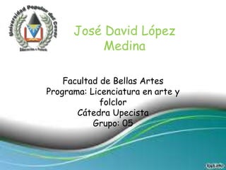 José David López 
Medina 
Facultad de Bellas Artes 
Programa: Licenciatura en arte y 
folclor 
Cátedra Upecista 
Grupo: 05 
 