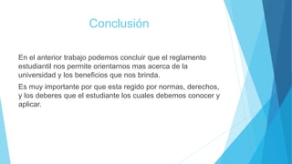 Conclusión 
En el anterior trabajo podemos concluir que el reglamento 
estudiantil nos permite orientarnos mas acerca de la 
universidad y los beneficios que nos brinda. 
Es muy importante por que esta regido por normas, derechos, 
y los deberes que el estudiante los cuales debemos conocer y 
aplicar. 
