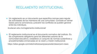 REGLAMENTO INSTITUCIONAL 
 Un reglamento es un documento que especifica normas para regular 
las actividades de los miembros de una comunidad. Consiste en sentar 
bases para la convivencia y prevenir los conflictos se pueden generar 
entre los individuos. 
itculiacan.edu.mx/reglamento-institucional/ 
 El reglamento institucional es el documento normativo del instituto. Es 
de cumplimiento obligatorio para los diferentes actores de la 
comunidad educativa y establece un conjunto de normas sustantivos y 
procedimentales enmarcadas en la visión y misión institucional. 
https://sites.google.com/site/institutosanjosecanete/classroom-news 
 