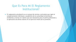 Que Es Para Mi El Reglamento 
Institucional? 
 El reglamento estudiantil es un consejo de normas y principios que rigen el 
comportamiento individual y académico de la comunidad universitaria, 
tendientes a formar en valores que son necesarios para el perfil profesional y 
la aplicación de dichos valores en el ejercicio mismo de la profesión. 
 
