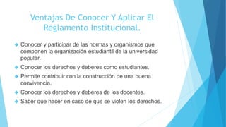Ventajas De Conocer Y Aplicar El 
Reglamento Institucional. 
 Conocer y participar de las normas y organismos que 
componen la organización estudiantil de la universidad 
popular. 
 Conocer los derechos y deberes como estudiantes. 
 Permite contribuir con la construcción de una buena 
convivencia. 
 Conocer los derechos y deberes de los docentes. 
 Saber que hacer en caso de que se violen los derechos. 
 