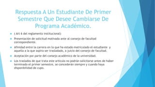 Respuesta A Un Estudiante De Primer 
Semestre Que Desee Cambiarse De 
Programa Académico. 
 ( Art 6 del reglamento institucional) 
 Presentación de solicitud motivada ante al consejo de facultad 
correspondiente. 
 Afinidad entre la carrera en la que ha estado matriculado el estudiante y 
aquella a la que aspira ser trasladado, a juicio del consejo de facultad. 
 Aceptación por parte del consejo académico de la universidad. 
 Los traslados de que trata este articulo no podrán solicitarse antes de haber 
terminado el primer semestre, se concederán siempre y cuando haya 
disponibilidad de cupo. 
 