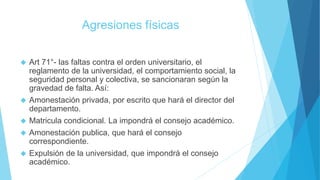 Agresiones físicas 
 Art 71°- las faltas contra el orden universitario, el 
reglamento de la universidad, el comportamiento social, la 
seguridad personal y colectiva, se sancionaran según la 
gravedad de falta. Así: 
 Amonestación privada, por escrito que hará el director del 
departamento. 
 Matricula condicional. La impondrá el consejo académico. 
 Amonestación publica, que hará el consejo 
correspondiente. 
 Expulsión de la universidad, que impondrá el consejo 
académico. 
 