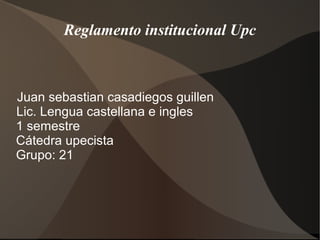 Reglamento institucional Upc 
Juan sebastian casadiegos guillen 
Lic. Lengua castellana e ingles 
1 semestre 
Cátedra upecista 
Grupo: 21 
 