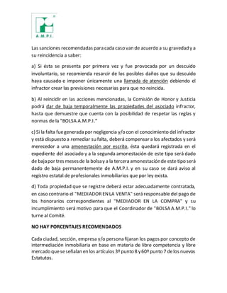 Las sanciones recomendadas para cada caso van de acuerdo a su gravedad y a
su reincidencia a saber:
a) Si ésta se presenta por primera vez y fue provocada por un descuido
involuntario, se recomienda resarcir de los posibles daños que su descuido
haya causado e imponer únicamente una llamada de atención debiendo el
infractor crear las previsiones necesarias para que no reincida.
b) Al reincidir en las acciones mencionadas, la Comisión de Honor y Justicia
podrá dar de baja temporalmente las propiedades del asociado infractor,
hasta que demuestre que cuenta con la posibilidad de respetar las reglas y
normas de la "BOLSA A.M.P.I.”
c) Si la falta fuegenerada por negligencia y/o con el conocimiento del infractor
y está dispuesto a remediar su falta, deberá compensar a los afectados y será
merecedor a una amonestación por escrito, ésta quedará registrada en el
expediente del asociado y a la segunda amonestación de este tipo será dado
de bajapor tres mesesde la bolsay a la tercera amonestaciónde este tipo será
dado de baja permanentemente de A.M.P.I. y en su caso se dará aviso al
registro estatal de profesionales inmobiliarios que por ley exista.
d) Toda propiedad que se registre deberá estar adecuadamente contratada,
en caso contrario el "MEDIADOR ENLA VENTA" será responsable del pago de
los honorarios correspondientes al "MEDIADOR EN LA COMPRA" y su
incumplimiento será motivo para que el Coordinador de "BOLSA A.M.P.I." lo
turne al Comité.
NO HAY PORCENTAJES RECOMENDADOS
Cada ciudad, sección, empresa y/o persona fijaran los pagos por concepto de
intermediación inmobiliaria en base en materia de libre competencia y libre
mercado queseseñalan en los artículos 3º punto 8 y60º punto 7 delos nuevos
Estatutos.
 