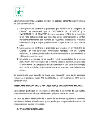 Solo Como sugerencias, pueden decidirse y acordar porcentajes diferentes a
los que se mencionan:
1. Salvo pacto en contrario y plasmado por escrito en el “Registro de
Cliente”, se entenderá que al “MEDIADOR EN LA VENTA” y al
“MEDIADOREN LA COMPRA”, le corresponderá el 50% de la comisión
total neta cobrada(dado que son dos lados, incorporación y venta),
independientemente del número de “Agentes Interesados” y demás
intermediarios que hayan participado en la operación con cada uno de
ellos;
2. Salvo pacto en contrario y plasmado por escrito en el “Registro de
Cliente”, en una operación inmobiliaria realizada con un “Cliente
Referido”, le corresponderá al Asociado o inmobiliario que lo refirió el
15% de la comisión total;
3. Se aclara y se sugiere no se pueden referir propiedades de la misma
bolsa AMPI entre asociados de la misma sección, es decir, un asociado
© intermedie una propiedad de una asociado A con otro asociado (B),
uno con la propiedad y otro con la venta, en este caso solo deben darse
avisos.
Se recomienda que cuando se haga una operación con algún corredor
(empresa o persona física) NO ASOCIADO, le corresponda el 40% de la
comisión total.
INTERCAMBIO DESAYUNO O JUNTAS; GRUPOS WHATSAPP O SIMILARES
Solo podrán participar los asociados y afiliados al corriente de sus cuotas,
previamente autorizados por el tesorero y el presidente en turno.
En caso de existir resolución de la comisión de honor y justicia el asociado
sancionado deberá abandonar el grupo, en lo que se agotan las instancias de
impugnación y legales en su caso.
A. WHASTAPP O SIMILARES:
 