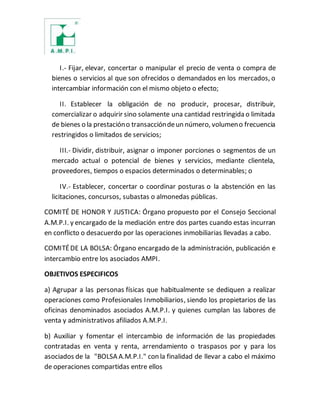 I.- Fijar, elevar, concertar o manipular el precio de venta o compra de
bienes o servicios al que son ofrecidos o demandados en los mercados, o
intercambiar información con el mismo objeto o efecto;
II. Establecer la obligación de no producir, procesar, distribuir,
comercializar o adquirir sino solamente una cantidad restringida o limitada
de bienes o la prestacióno transaccióndeun número, volumeno frecuencia
restringidos o limitados de servicios;
III.- Dividir, distribuir, asignar o imponer porciones o segmentos de un
mercado actual o potencial de bienes y servicios, mediante clientela,
proveedores, tiempos o espacios determinados o determinables; o
IV.- Establecer, concertar o coordinar posturas o la abstención en las
licitaciones, concursos, subastas o almonedas públicas.
COMITÉ DE HONOR Y JUSTICA: Órgano propuesto por el Consejo Seccional
A.M.P.I. y encargado de la mediación entre dos partes cuando estas incurran
en conflicto o desacuerdo por las operaciones inmobiliarias llevadas a cabo.
COMITÉDE LA BOLSA: Órgano encargado de la administración, publicación e
intercambio entre los asociados AMPI.
OBJETIVOS ESPECIFICOS
a) Agrupar a las personas físicas que habitualmente se dediquen a realizar
operaciones como Profesionales Inmobiliarios, siendo los propietarios de las
oficinas denominados asociados A.M.P.I. y quienes cumplan las labores de
venta y administrativos afiliados A.M.P.I.
b) Auxiliar y fomentar el intercambio de información de las propiedades
contratadas en venta y renta, arrendamiento o traspasos por y para los
asociados de la "BOLSA A.M.P.I." con la finalidad de llevar a cabo el máximo
de operaciones compartidas entre ellos
 