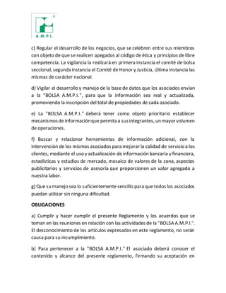 c) Regular el desarrollo de los negocios, que se celebren entre sus miembros
con objeto de que se realicen apegados al código de ética y principios de libre
competencia. La vigilancia la realizará en primera instancia el comité de bolsa
seccional, segunda instancia el Comité de Honor y Justicia, última instancia las
mismas de carácter nacional.
d) Vigilar el desarrollo y manejo de la base de datos que los asociados envían
a la "BOLSA A.M.P.I.", para que la información sea real y actualizada,
promoviendo la inscripción del total de propiedades de cada asociado.
e) La "BOLSA A.M.P.I." deberá tener como objeto prioritario establecer
mecanismosde informaciónque permita a susintegrantes, un mayorvolumen
de operaciones.
f) Buscar y relacionar herramientas de información adicional, con la
intervención de los mismos asociados para mejorar la calidad de servicio a los
clientes, mediante el uso y actualización de información bancaria y financiera,
estadísticas y estudios de mercado, mosaico de valores de la zona, aspectos
publicitarios y servicios de asesoría que proporcionen un valor agregado a
nuestra labor.
g) Que su manejo sea lo suficientemente sencillo para que todos los asociados
puedan utilizar sin ninguna dificultad.
OBLIGACIONES
a) Cumplir y hacer cumplir el presente Reglamento y los acuerdos que se
toman en las reuniones en relación con las actividades de la "BOLSA A.M.P.I.".
El desconocimiento de los artículos expresados en este reglamento, no serán
causa para su incumplimiento.
b) Para pertenecer a la "BOLSA A.M.P.I." El asociado deberá conocer el
contenido y alcance del presente reglamento, firmando su aceptación en
 