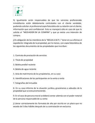 h) Igualmente serán responsables de que los servicios profesionales
inmobiliarios estén debidamente contratados con el cliente vendedor,
pudiendo solicitar al profesionalcopia fotostáticade su relación con el cliente;
información que será confidencial. Esto se manejará sólo en caso de que lo
solicite el "MEDIADOR EN LA COMPRA" y que ya exista una intención de
compra.
j) Es obligación de los miembros de la "BOLSA A.M.P.I." tener en sus oficinas el
expediente integrado de la propiedad, por lo menos, con copia fotostática de
los siguientes documentos de las propiedades que inscriban:
1. Contrato de prestación de servicios
2. Título de propiedad
3. Boleta predial reciente
4. Boleta de agua reciente
5. Acta de matrimonio de los propietarios, en su caso
6. Identificaciones de los participantes en la venta o renta
7. fotografías del inmueble
8. En su caso informe de la situación jurídica, gravámenes o adeudos de la
propiedad que se esta promoviendo.
9. En el caso de persona moral sedeberá contar además con el poder notarial
de la persona responsable de su venta
j) Llenar correctamente los formatos de alta por escrito en un plazo que no
exceda de 5 días hábiles después de su contratación en exclusiva.
 