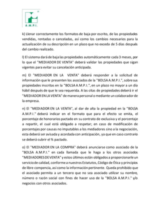 k) Llenar correctamente los formatos de baja por escrito, de las propiedades
vendidas, rentadas o canceladas, así como los cambios necesarios para la
actualización de su descripción en un plazo que no exceda de 5 días después
del cambio realizado.
l) El sistema dará de baja las propiedades automáticamente cada 3 meses, por
lo que el "MEDIADOR DE VENTA" deberá validar las propiedades que sigan
vigentes para evitar su cancelación anticipada.
m) El "MEDIADOR EN LA VENTA" deberá responder a la solicitud de
información que le presenten los asociados de la "BOLSA A.M.P.I.", sobresus
propiedades inscritas en la "BOLSA A.M.P.I.", en un plazo no mayor a un día
hábil después de que le sea requerida. A las citas de propiedades deberá ir el
"MEDIADOR ENLA VENTA" demanera personalo mediante un colaboradorde
la empresa.
n) El "MEDIADOR EN LA VENTA", al dar de alta la propiedad en la "BOLSA
A.M.P.I." deberá indicar en el formato que para el efecto se emita, el
porcentaje de honorarios pactado en su contrato de exclusiva y el porcentaje
a repartir, el cual está obligado a respetar; en caso de modificación de
porcentajes por causas no imputables a los mediadores sino a la negociación,
esta deberá ser avisada y acordada con anticipación, ya que en caso contrario
se deberá cubrir el % pactado.
o) El "MEDIADOR EN LA COMPRA" deberá anunciarse como asociado de la
"BOLSA A.M.P.I." en cada llamada que le haga a los otros asociados
"MEDIADORESDEVENTA" y estos últimos están obligadosa proporcionarleun
serviciode calidad, conformea nuestrosEstatutos,Código de Ética y principios
de libre compencia, así como la información pertinente. Queda prohibido que
el asociado permita a un tercero que no sea asociado utilizar su nombre,
número o razón social con fines de hacer uso de la "BOLSA A.M.P.I." y/o
negocios con otros asociados.
 