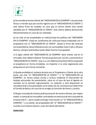 p) Seconsiderarácomo cliente del"MEDIADORENLA COMPRA"a las personas
físicas o morales que por escrito registre con el "MEDIADOR EN LA VENTA" y
este último firme de recibido, en caso que el mismo cliente este siendo
atendido por el "MEDIADOR EN LA VENTA", éste último deberá demostrarlo
fehacientemente en caso de ser solicitado.
q) Las citas en las propiedades se realizará bajo las políticas del "MEDIADOR
EN LA COMPRA" y bajo las condiciones de visita que hayan estipulado con el
propietario con el "MEDIADOR EN LA VENTA", desde la firma del contrato
correspondiente, desarrollándoseesto con puntualidad, buen trato y eficacia
técnica; siempre aclarándose quién debe mostrar la propiedad.
r) Si algún cliente del "MEDIADOR EN LA COMPRA" tiene interés real en el
inmueble, éste deberá obtener formal propuesta por escrito y presentarla al
"MEDIADOR EN LA VENTA"; que a su vez deberá presentarle dicha propuesta
al propietario en forma inmediata, sin importar si se está negociando otra
propuesta en ese mismo momento.
s) Queda prohibido el contacto directo con el Propietario o Cliente de la otra
parte, sea este “el "MEDIADOR EN LA VENTA",” o “el "MEDIADOR EN LA
COMPRA”, en forma verbal, escrita o incluso mediante el intercambio de
tarjetas personales de presentación, salvo en el caso de que el Agente en
cuestión así lo permita expresamente. La violación a esta disposición se
considerará de suma gravedad y será motivo de las sanciones que determine
el Comité de Bolsa y en caso de no arreglo la Comisión de Honor y Justicia.
t) Ningún asociado de la bolsa podrá promover demanera directa, por ningún
medio, la venta de los inmuebles contratados en exclusiva de otro asociado de
la bolsa A.M.P.I., pero sipodrá entregar información un “el "MEDIADORENLA
COMPRA",” a su cliente, de propiedades del “el "MEDIADOREN LA VENTA",”
cuando en el sistema existan y sean de interés del cliente.
DERECHOS
 