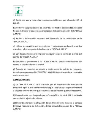 a) Asistir con voz y voto a las reuniones establecidas por el comité DE LA
BOLSA.
b) promover sus propiedades de acuerdo a los medios establecidos para este
fin por el director o las personas encargadas dela administración dela "BOLSA
A.M.P.I.”
c) Recibir la información necesaria del desarrollo de las actividades de la
"BOLSA A.M.P.I.”
d) Utilizar los servicios que se gestionen o establezcan en beneficio de los
miembros y formen parte de los fines de la "BOLSA A.M.P.I.”
e) Ser designado para desempeñar cualquier cargo o comisión dentro del
comité de "BOLSA A.M.P.I.”
f) Renunciar a pertenecer a la "BOLSA A.M.P.I." previa comunicación por
escrito al coordinador de la misma
g) Cuando un miembro se separe y posteriormente solicite su reingreso,
tendrá queesperarqueEL COMITÉDELA BOLSADicte el acuerdode resolución
que corresponda.
ADMINISTRACION
a) La "BOLSA A.M.P.I." será presidida por el Presidente del Consejo de
Directoreso por elpresidenteseccionalsegún seael caso ysu operaciónestará
a cargode un Coordinadorquese auxiliará de los Vocales quesean necesarios.
b) El coordinadorserádesignadopor elConsejoDirectivo de A.M.P.I.pudiendo
ser sustituido a juicio del mismo.
c) El Coordinador tiene la obligación de rendir un informemensual al Consejo
Directivo nacional o de la Sección, de las actividades propias de la "BOLSA
A.M.P.I.”
 