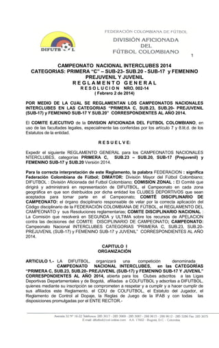 1

CAMPEONATO NACIONAL INTERCLUBES 2014
CATEGORIAS: PRIMERA “C” – SUB-23- SUB.20 - SUB-17 y FEMENINO
PREJUVENIL Y JUVENIL
REGLAMENTO GENERAL
R E S O L U C I O N NRO. 002-14
( Febrero 2 de 2014)
POR MEDIO DE LA CUAL SE REGLAMENTAN LOS CAMPEONATOS NACIONALES
INTERCLUBES EN LAS CATEGORIAS “PRIMERA C, SUB.23, SUB.20- PREJUVENIL
(SUB-17) y FEMENINO SUB-17 Y SUB.20” CORRESPONDIENTES AL AÑO 2014.
El COMITE EJECUTIVO de la DIVISION AFICIONADA DEL FUTBOL COLOMBIANO, en
uso de las facultades legales, especialmente las conferidas por los artículo 7 y 8.lit.d. de los
Estatutos de la entidad.
R E S U E L V E:
Expedir el siguiente REGLAMENTO GENERAL para los CAMPEONATOS NACIONALES
NTERCLUBES, categorías PRIMERA C, SUB.23 – SUB.20, SUB-17 (Prejuvenil) y
FEMENINO SUB-17 y SUB.20 Versión 2014.
Para la correcta interpretación de este Reglamento, la palabra FEDERACION : significa
Federación Colombiana de Fútbol; DIMAYOR: División Mayor del Fútbol Colombiano;
DIFUTBOL : División Aficionada del Futbol Colombiano; COMISION ZONAL : El Comité que
dirigirá y administrará en representación de DIFUTBOL, el Campeonato en cada zona
geográfica en que son distribuidos por dicha entidad los CLUBES DEPORTIVOS que sean
aceptados para tomar parte en el Campeonato; COMITÉ DISCIPLINARIO DE
CAMPEONATO: el órgano disciplinario responsable de velar por la correcta aplicación del
Código disciplinario de la FEDERACIÓN COLOMBIANA DE FÚTBOL, el REGLAMENTO DEL
CAMPEONATO y sus Resoluciones reglamentarias; COMITE DISCIPLINARIO NACIONAL :
La Comisión que resolverá en SEGUNDA y ULTIMA sobre los recursos de APELACION
contra las decisiones del COMITE DISCIPLINARIO DE CAMPEONATO; CAMPEONATO:
Campeonato Nacional INTERCLUBES CATEGORIAS “PRIMERA C, SUB.23, SUB.20PREJUVENIL (SUB-17) y FEMENINO SUB-17 y JUVENIL” CORRESPONDIENTES AL AÑO
2014.
CAPITULO I
ORGANIZACIÓN
ARTICULO 1.- LA DIFUTBOL, organizará
una
competición
denominada
CAMPEONATO
NACIONAL INTERCLUBES,
en las CATEGORÍAS
“PRIMERA C, SUB.23, SUB.20- PREJUVENIL (SUB-17) y FEMENINO SUB-17 Y JUVENIL”
CORRESPONDIENTES AL AÑO 2014, abierta para los Clubes adscritos a las Ligas
Deportivas Departamentales y de Bogotá, afiliadas a COLFUTBOL y adscritas a DIFUTBOL,
quienes mediante su inscripción se comprometen a respetar y a cumplir y a hacer cumplir de
sus afiliados este Reglamento, el CDU de COLFUTBOL, el Estatuto del Jugador, el
Reglamento de Control al Dopaje, la Reglas de Juego de la IFAB y con todas las
disposiciones promulgadas por el ENTE RECTOR.-

 