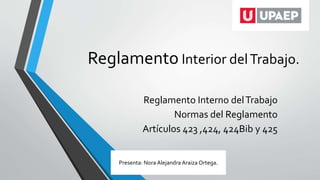 Reglamento Interior delTrabajo.
Reglamento Interno delTrabajo
Normas del Reglamento
Artículos 423 ,424, 424Bib y 425
Presenta: Nora Alejandra Araiza Ortega.
 