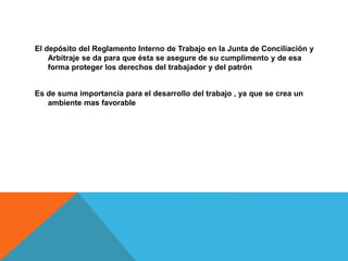 El depósito del Reglamento Interno de Trabajo en la Junta de Conciliación y
Arbitraje se da para que ésta se asegure de su cumplimento y de esa
forma proteger los derechos del trabajador y del patrón
Es de suma importancia para el desarrollo del trabajo , ya que se crea un
ambiente mas favorable
 