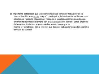 es importante establecer que la dependencia que tienen el trabajador es la
"subordinación a un poder mayor", que implica, laboralmente hablando, una
obediencia respecto al patrono y respecto a las disposiciones que de éste
emanen relacionadas siempre con el desempeño del trabajo. Estas órdenes
deben estar limitadas, además de las restricciones que la
misma ley establece, por la libertad que tiene el trabajador de poder operar o
ejecutar su trabajo.
 