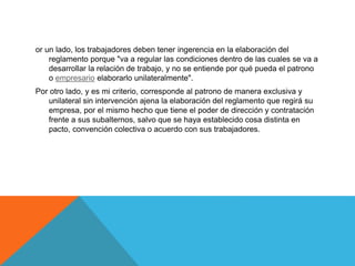 or un lado, los trabajadores deben tener ingerencia en la elaboración del
reglamento porque "va a regular las condiciones dentro de las cuales se va a
desarrollar la relación de trabajo, y no se entiende por qué pueda el patrono
o empresario elaborarlo unilateralmente".
Por otro lado, y es mi criterio, corresponde al patrono de manera exclusiva y
unilateral sin intervención ajena la elaboración del reglamento que regirá su
empresa, por el mismo hecho que tiene el poder de dirección y contratación
frente a sus subalternos, salvo que se haya establecido cosa distinta en
pacto, convención colectiva o acuerdo con sus trabajadores.
 