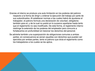 Gracias al interno se produce una auto limitación en los poderes del patrono
respecto a la forma de dirigir u ordenar la ejecución del trabajo por parte de
sus subordinados. Al establecer normas a las cuales habrá de ajustarse el
trabajador, el patrono formula una declaración de voluntad, obligatoria
también para el, y de la cual no podrá en lo sucesivo apartarse hasta tanto
que el reglamento no sea modificado. De esta forma, el reglamento interno
restringe la extensión de los poderes del empleador pero concurre a
fortalecerlos en profundidad sin lesionar los derechos del personal.
Se advierte también una superposición de obligaciones comunes a ambas
partes; en consecuencia se aúnan aquellas con derechos que pueden ser
ejercidos por ambas partes, tanto el patrono que dicta el reglamento como
los trabajadores a los cuales se les aplica.
 