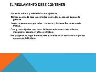 EL REGLAMENTO DEBE CONTENER
• Horas de entrada y salida de los trabajadores.
• Tiempo destinado para las comidas y periodos de reposo durante la
jornada.
• Lugar y momento en que deben comenzar y terminar las jornadas de
trabajo.
• Días y horas fijados para hacer la limpieza de los establecimientos,
maquinaria, aparatos y útiles de trabajo. •
Días y lugares de pago. Normas para el uso de los asientos o sillas para la
prestación del trabajo.
 