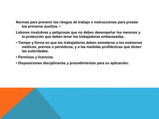 Normas para prevenir los riesgos de trabajo e instrucciones para prestar
los primeros auxilios. •
Labores insalubres y peligrosas que no deben desempeñar los menores y
la protección que deben tener las trabajadoras embarazadas.
• Tiempo y forma en que los trabajadores deben someterse a los exámenes
médicos, previos o periódicos, y a las medidas profilácticas que dicten
las autoridades.
• Permisos y licencias.
• Disposiciones disciplinarias y procedimientos para su aplicación:
 