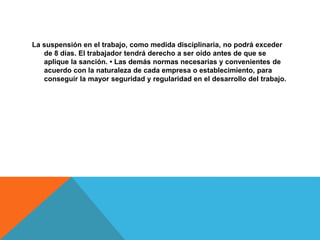 La suspensión en el trabajo, como medida disciplinaria, no podrá exceder
de 8 días. El trabajador tendrá derecho a ser oído antes de que se
aplique la sanción. • Las demás normas necesarias y convenientes de
acuerdo con la naturaleza de cada empresa o establecimiento, para
conseguir la mayor seguridad y regularidad en el desarrollo del trabajo.
 