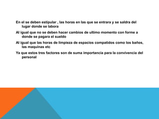 En el se deben estipular , las horas en las que se entrara y se saldra del
lugar donde se labora
Al igual que no se deben hacer cambios de ultimo momento con forme a
donde se pagara el sueldo
Al igual que las horas de limpieza de espacios compatidos como los baños,
las maquinas etc
Ya que estos tres factores son de suma importancia para la convivencia del
personal
 
