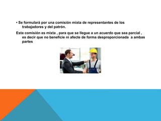 • Se formulará por una comisión mixta de representantes de los
trabajadores y del patrón.
Esta comisión es mixta , para que se llegue a un acuerdo que sea parcial ,
es decir que no beneficie ni afecte de forma desproporcionada a ambas
partes
 