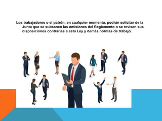 Los trabajadores o el patrón, en cualquier momento, podrán solicitar de la
Junta que se subsanen las omisiones del Reglamento o se revisen sus
disposiciones contrarias a esta Ley y demás normas de trabajo.
 