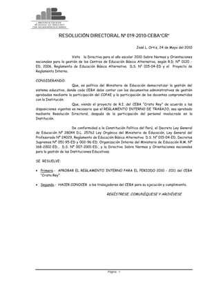 +   MINISTERIO DE EDUCACIÓN
 DRE- MOQUEGUA - UGEL “MARISCAL NIETO”
CEBA “ADELAIDA MENDOZA DE BARRIOS”



                              RESOLUCIÓN DIRECTORAL Nº 019-2010-CEBA”CR”

                                                                 José L. Ortiz, 24 de Mayo del 2010

                          Visto la Directiva para el año escolar 2010 Sobre Normas y Orientaciones
   nacionales para la gestión de los Centros de Educación Básica Alternativa, según R.D. Nª 0120 -
   ED, 2006, Reglamento de Educación Básica Alternativa D.S. N° 015-04-ED y el Proyecto de
   Reglamento Interno.

   CONSIDERANDO:
                          Que, es política del Ministerio de Educación democratizar la gestión del
   sistema educativo, donde cada CEBA debe contar con los documentos administrativos de gestión
   aprobados mediante la participación del COPAE y la participación de los docentes comprometidos
   con la Institución.
                          Que, viendo el proyecto de R.I. del CEBA “Cristo Rey” de acuerdo a las
   disposiciones vigentes es necesario que el REGLAMENTO INTERNO DE TRABAJO, sea aprobado
   mediante Resolución Directoral, después de la participación del personal involucrado en la
   Institución.

                           De conformidad a la Constitución Política del Perú, el Decreto Ley General
   de Educación Nº 28044 D.L. 25762 Ley Orgánica del Ministerio de Educación, Ley General del
   Profesorado Nº 24029, Reglamento de Educación Básica Alternativa D.S. N° 015-04-ED, Decretos
   Supremos Nº 051-95-ED y 002-96-ED. Organización Interna del Ministerio de Educación R.M. Nº
   168-2002-ED., D.S. Nº 007-2001-ED., y la Directiva Sobre Normas y Orientaciones nacionales
   para la gestión de las Instituciones Educativas.

   SE RESUELVE:

    Primero.- APROBAR EL REGLAMENTO INTERNO PARA EL PERIODO 2010 - 2011 del CEBA
     “Cristo Rey”

    Segundo.- HACER CONOCER a los trabajadores del CEBA para su ejecución y cumplimiento.

                                                REGÍSTRESE, COMUNÍQUESE Y ARCHÍVESE




                                                Página: 1
 