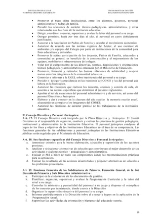 INSTITUCIÓN EDUCATIVA                                             INSTRUMENTO DE GESTIÓN
―CORONEL GREGORIO ALBARRACÍN‖                                          REGLAMENTO INTERNO 2009



            Promover el buen clima institucional, entre los alumnos, docentes, personal
             administrativo y padres de familia.
            Presidir las reuniones de carácter técnico -pedagógicas, administrativas, y otras
             relacionadas con los fines de la institución educativa.
            Dirigir, coordinar, asesorar, supervisar y evaluar la labor del personal a su cargo.
            Otorgar permisos, hasta por tres días al a ño, al personal en casos debidamente
             justificados.
            Asesorar a la Asociación de Padres de Familia y cautelar el movimiento económico.
            Autorizar de acuerdo con las normas vigentes del Sector, el uso eventual de
             ambientes y/o equipos del Colegio por parte de instituciones de l a comunidad para
             fines educativos y culturales.
            Promover la activa participación de los docentes, Padres de Familia, educa ndos y
             comunidad en general, en beneficio de la conservación y el mejoramiento de los
             equipos, mobiliario e infraestructura del colegio.
            Velar por el cumplimiento de las directivas, normas, disposiciones y orientaciones
             técnico pedagógico y administrativas emanadas por el Ministerio de Educación.
            Promover, fomentar y estimular las buenas relaciones de solidaridad y respeto
             mutuo entre los integrantes de la comunidad educativa.
            Controlar e informar a la UGEL sobre inasistencia del personal a su cargo.
            Presidir o delegar la presidencia en las reuniones del CONEI y las del personal que
             labora en la Institución.
            Autorizar las reuniones que realizan los docentes, alumnos y comités de aula, de
             acuerdo a las normas específicas que determine el presente reglamento.
            Aprobar el rol de vacaciones del personal administrativo y de servicio, así como del
             personal Directivo y Jerárquico
            Elaborar y dar a conocer en la clausura del año escolar la memoria escolar anual,
             alcanzando un ejemplar a los integrantes del CONEI .
            Autorizar las reuniones de carácter gremial de los trabajadores de la institución
             educativa.

El Consejo Directivo y Personal Jerárquico:
Art. 17. El Consejo Directivo está integrado por la Plana Directiva y Jerárquica. El Comité
Directivo es el responsable de organizar, conducir y evaluar los procesos de gestión pedagógica,
institucional y administrativa de la Institución Educativa. El personal jerárquico coadyuva al
logro de los fines y objetivos de las Instituciones Educativas en el área de su competencia. Las
funciones generales de los subdirectores y personal jerárquico de las Instituciones Educativas
públicas serán reguladas por el Ministerio de Educación.

Art. 18. Sus funciones específicas del Consejo Directivo y Personal Jerárquico :
  a. Armonizar criterios para la buena elaboración, ejecución y supervisión de las acciones
        previstas.
  b. Analizar y seleccionar alternativas de solución que contribuyan al mejor desarrollo de las
        actividades y acciones técnico – pedagógicas y administrativas.
  c. Evaluar el PEI a nivel de todos sus componentes dando las recomendaciones prácticas
        para su aplicación.
  d. Evaluar los resultados de las acciones desarrolladas y proponer alternativas de solución a
        los problemas presentados.

Art. 19. Funciones Generales de los Subdirectores de Primaria, Formación General, de la Sub
Dirección de Primaria y Sub Dirección Administrativa :
  a.    Participar en la elaboración de los documentos de gestión.
  b.    Planificar, organizar, supervisar y evaluar la Programación Curricular y la labor del
        nivel a su cargo.
  c.    Controlar la asistencia y puntualidad del personal a su cargo y disponer e1 reemp lazo
        de los ausentes por inasistencia, dando cuenta a la Dirección
  d.    Organizar la supervisión educativa del personal a su cargo.
   e.   Informar periódicamente a la Dirección sobre el a vance y logros en la aplicación de la
         Programación Anual.
  f.    Supervisar las actividades de orientación y bienestar del educando tutoría.



                                                                                                 10
 