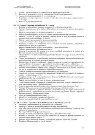 INSTITUCIÓN EDUCATIVA                                                       INSTRUMENTO DE GESTIÓN
―CORONEL GREGORIO ALBARRACÍN‖                                                    REGLAMENTO INTERNO 2009



   g.  Asistir a las actividades cívico -patrióticas en las que participe la I.E.
   h.  Orientar al personal docente a su cargo en la el aboración de documentos.
    i. Administrar la documentación de su competencia.
    j. Coordinar, asesorar, supervisar y evaluar la labor del personal docente y administrativo
       a su cargo.
    k. Publicar el plan de supervisión.

Art. 20. Funciones Específicas del Subdirector de Primaria:
   a. Participar en la formulación, ejecución y evaluación de los documentos de gestión.
   b. Velar por el cumplimiento de los objetivos del nivel; y por el buen trato a los alumnos dentro y fuera
        de la I.E.
   c. Organizar y dirigir el servicio de supervisión educativa en su nivel.
   d. Presidir reuniones propias del nivel con su Personal Docente cuando vea por conveniente.
   e. Organizar, ejecutar, el proceso de matrícula y ratificación en su nivel en coordinación con la
        comisión electa que es presidida por el Director.
   f.    Revisar y remitir oportunamente las nóminas de matrículas.
   g.    Asesorar la elaboración de las programaciones curriculares.
   h.    Coordinar y estimular la participación en los concursos escolares, culturales, recreativos y
        deportivos con el apoyo de los profesores.
   i.    Organizar y supervisar las Acciones de Orientación y Tutoría del Educando.
   j.    Velar por el cumplimiento del Reglamento Interno.
   k. Controlar la permanencia del personal a su cargo, consolidarla semanalmente y remitirla a la
        Dirección previa comunicación al personal.
   l.     Otorgar permiso solo por horas (mediante papeletas) al personal a su cargo; en casos debidamente
        justificados.
  m. Asumir la responsabilidad de atención de los alumnos en casos de falta, permisos o licencias que no
         ameriten presencia de reemplazo del profesor por aula.
  n.     Llamar primero la atención verbalmente y luego por escrito al personal, por incumplimiento de
         funciones. En caso de reincidencia o gravedad de la falta, informar por escrito a la Dirección.
  o.     Elaborar cuadros estadísticos del rendimiento académico, para ser analizados y superar deficiencias.
  p.     Presentar bimestralmente el informe técnico pedagógico administrativo de las acciones educativas
         del área de su competencia incluyendo las sugerencias convenientes.
  q.     Propiciar jornadas de implementación técnico pedagógico para los docentes.
  r.     Organizar y verificar el cumplimiento del desarrollo del Calendario Cívico, ejecución de periódicos
         murales y otras que organice la I.E.
  s.     Cumplir el cronograma de asistencia al izamiento dominical del Pabellón Nacional, con el apoyo de
         profesores de aula y de Educación Física.
  t.     Delegar funciones de apoyo, en casos de ausencia, al profesor de turno.
  u.     Asistir corporativamente al izamiento de la bandera, en la hora cívica, fechas del calendario cívico y
         otras que organice el plantel y demás instituciones.
  1.     Promover y estimular la armonía, cooperación y acercamiento entre los profesores del Plantel.
  v.     Velar por el mantenimiento y conservación de la infraestructura y mobiliario escolar.
  w.     Proponer a la Dirección, sugerencias, iniciativas, recomendaciones y dar amplia colaboración al
         personal directivo y jerárquico en la realización de acciones que permitan mejorar o superar la
         marcha académica y administrativa del Plantel.
  x.     Asistir a reuniones y asambleas del Plantel.
  y.     Cumplir con otras funciones emanadas de la Dirección.
  z.     Ingresar a aula para el dictado de clases cuando sea necesario

Art. 21. Funciones Específicas de la Subdireccion de Formación General:
 a.     Programar y organizar jornadas de actualización para los docentes.
 b.    Organizar el proceso de recuperación académica del nivel, según directivas.
 c.    Citar a los padres de Familia de los alumnos con problemas de aprovechamiento y conducta, para
        optimizar la tarea educativa.
 d.    Revisar periódicamente programas curriculares.
 e.    Velar por el cuidado, conservación de la planta física y del mobiliario a su cargo.
 f.    Estimular o sancionar a los educandos de acuerdo con las normas del presente reglamento en
        coordinación con la Dirección del C.E.
 g.    Estimular la labor docente del personal a su cargo con el respectivo informe a la Dirección.
 h.    Remplazar al docente en aula, en caso de ausencia.



                                                                                                            11
 