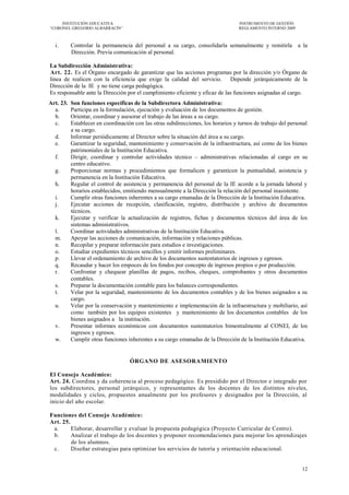 INSTITUCIÓN EDUCATIVA                                                         INSTRUMENTO DE GESTIÓN
―CORONEL GREGORIO ALBARRACÍN‖                                                      REGLAMENTO INTERNO 2009



  i.       Controlar la permanencia del personal a su cargo, consolidarla semanalmente y remitirla a la
           Dirección. Previa comunicación al personal.

La Subdirección Administrativa:
Art. 22. Es el Órgano encargado de garantizar que las acciones programas por la dirección y/o Órgano de
línea de realicen con la eficiencia que exige la calidad del servicio. Depende jerárquicamente de la
Dirección de la IE y no tiene carga pedagógica.
Es responsable ante la Dirección por el cumplimiento eficiente y eficaz de las funciones asignadas al cargo.
Art. 23.   Son funciones específicas de la Subdirectora Administrativa:
  a.       Participa en la formulación, ejecución y evaluación de los documentos de gestión.
  b.       Orientar, coordinar y asesorar el trabajo de las áreas a su cargo.
  c.       Establecer en coordinación con las otras subdirecciones, los horarios y turnos de trabajo del personal
           a su cargo.
  d.       Informar periódicamente al Director sobre la situación del área a su cargo.
  e.       Garantizar la seguridad, mantenimiento y conservación de la infraestructura, así como de los bienes
           patrimoniales de la Institución Educativa.
  f.       Dirigir, coordinar y controlar actividades técnico – administrativas relacionadas al cargo en su
           centro educativo.
  g.       Proporcionar normas y procedimientos que formalicen y garanticen la puntualidad, asistencia y
           permanencia en la Institución Educativa.
  h.       Regular el control de asistencia y permanencia del personal de la IE acorde a la jornada laboral y
           horarios establecidos, emitiendo mensualmente a la Dirección la relación del personal inasistente.
  i.       Cumplir otras funciones inherentes a su cargo emanadas de la Dirección de la Institución Educativa.
  j.       Ejecutar acciones de recepción, clasificación, registro, distribución y archivo de documentos
           técnicos.
  k.       Ejecutar y verificar la actualización de registros, fichas y documentos técnicos del área de los
           sistemas administrativos.
  l.       Coordinar actividades administrativas de la Institución Educativa.
  m.       Apoyar las acciones de comunicación, información y relaciones públicas.
  n.       Recopilar y preparar información para estudios e investigaciones.
  o.       Estudiar expedientes técnicos sencillos y emitir informes preliminares.
  p.       Llevar el ordenamiento de archivo de los documentos sustentatorios de ingresos y egresos.
  q.       Recaudar y hacer los empoces de los fondos por concepto de ingresos propios o por producción.
  r.       Confrontar y chequear planillas de pagos, recibos, cheques, comprobantes y otros documentos
           contables.
  s.       Preparar la documentación contable para los balances correspondientes.
  t.       Velar por la seguridad, mantenimiento de los documentos contables y de los bienes asignados a su
           cargo.
  u.       Velar por la conservación y mantenimiento e implementación de la infraestructura y mobiliario, así
           como también por los equipos existentes y mantenimiento de los documentos contables de los
           bienes asignados a la institución.
  v.       Presentar informes económicos con documentos sustentatorios bimestralmente al CONEI, de los
           ingresos y egresos.
  w.       Cumplir otras funciones inherentes a su cargo emanadas de la Dirección de la Institución Educativa.


                                    ÓRGANO DE ASESORAMIENTO

El Consejo Académico:
Art. 24. Coordina y da coherencia al proceso pedagógico. Es presidido por el Director e integrado por
los subdirectores, personal jerárquico, y representantes de los docentes de los distintos niveles,
modalidades y ciclos, propuestos anualmente por los profesores y designados por la Dirección, al
inicio del año escolar.

Funciones del Consejo Académico:
Art. 25.
 a.      Elaborar, desarrollar y evaluar la propuesta pedagógica (Proyecto Curricular de Centro).
 b.      Analizar el trabajo de los docentes y proponer recomendaciones para mejorar los aprendizajes
         de los alumnos.
 c.      Diseñar estrategias para optimizar los servicios de tutoría y orientación educacional.


                                                                                                              12
 