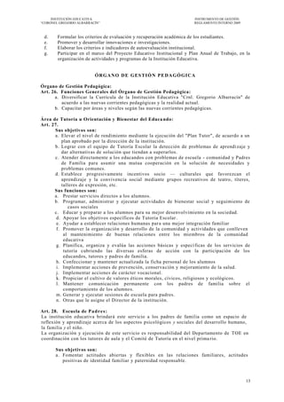 INSTITUCIÓN EDUCATIVA                                              INSTRUMENTO DE GESTIÓN
―CORONEL GREGORIO ALBARRACÍN‖                                           REGLAMENTO INTERNO 2009



 d.     Formular los criterios de evaluación y recuperación académica de los estudiantes.
 e.     Promover y desarrollar innovaciones e investigaciones.
 f.     Elaborar los criterios e indicadores de autoevaluación institucional.
 g.     Participar en el marco del Proyecto Educativo Institucional y Plan Anual de Trabajo, en la
        organización de actividades y programas de la Institución Educativa.


                          ÓRGANO DE GESTIÓN PEDAGÓGICA

Órgano de Gestión Pedagógica:
Art. 26. Funciones Generales del Órgano de Gestión Pedagógica:
      a. Diversificar la Currícula de la Institución Educativa "Crnl. Gregorio Albarracín" de
         acuerdo a las nuevas corrientes pedagógicas y la realidad actual.
      b. Capacitar por áreas y niveles según las nuevas corrientes pedagógicas.

Área de Tutoría u Orientación y Bienestar del Educa ndo:
Art. 27.
      Sus objetivos son:
      a. Elevar el nivel de rendimiento mediante la ejecución del "Plan Tutor", de acuerdo a un
          plan aprobado por la dirección de la institución.
      b. Lograr con el equipo de Tutoría Escolar la detección de problemas de aprendi zaje y
          dar alternativas de solución que tiendan a superarlos.
      c. Atender directamente a los educandos con problemas de escuela - comunidad y Padres
          de Familia para asumir una mutua cooperación en la solución de necesidades y
          problemas comunes.
      d. Establece progresivamente incentivos socio — culturales que favorezcan el
          aprendizaje y la convivencia social mediante grupos recreativos de teatro, títeres,
          talleres de expresión, etc.
      Sus funciones son:
      a. Prestar servicios directos a los alumnos.
      b. Programar, administrar y ejecutar actividades de bienestar social y seguimiento de
             casos sociales
      c. Educar y preparar a los alumnos para su mejor desenvolvimiento en la sociedad.
       d. Apoyar los objetivos específicos de Tutoría Escolar .
       e. Ayudar a establecer relaciones humanas par a una mejor integración familiar
       f. Promover la organización y desarrollo de la comunidad y actividades que conlleven
           al mantenimiento de buenas relaciones entre los miembros de la comunidad
           educativa
       g. Planifica, organiza y evalúa las acciones básicas y especí ficas de los servicios de
           tutoría cubriendo las diversas esferas de acción con la participación de los
           educandos, tutores y padres de familia.
       h. Confeccionar y mantener actualizada la ficha personal de los alumnos
       i. Implementar acciones de prevención, conserva ción y mejoramiento de la salud.
       j. Implementar acciones de carácter vocacional.
       k. Propiciar el cultivo de valores éticos morales, cívicos, religiosos y ecológicos.
       l. Mantener comunicación permanente con los padres de familia sobre el
           comportamiento de los alumno s.
       m. Generar y ejecutar sesiones de escuela para padres.
       n. Otras que le asigne el Director de la institución.

Art. 28. Escuela de P a d r e s :
La institución educativa brindará este servicio a los padres de familia como un espacio de
reflexión y aprendizaje acerca de los aspectos psicológicos y sociales del desarrollo humano,
la familia y el niño.
La organización y ejecución de este servicio es responsabilidad del Departamento de TOE en
coordinación con los tutores de aula y el Comité de Tutoría en el nivel prima rio.

       Sus objetivos son:
       a. Fomentar actitudes abiertas y flexibles en las relaciones familiares, actitudes
          positivas de identidad familiar y paternidad responsable.



                                                                                                  13
 