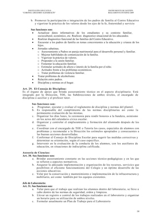 INSTITUCIÓN EDUCATIVA                                                INSTRUMENTO DE GESTIÓN
―CORONEL GREGORIO ALBARRACÍN‖                                             REGLAMENTO INTERNO 2009



       b. Promover la participación e integración de los padres de familia al Centro Educativo
          y vigorizar la práctica de los valores desde los ejes de la fe, fraternidad y servicio

       Sus funciones son:
            Actualizar datos informativos de los estudiantes y su contexto familiar,
             sociocultural, económico, etc. Realicen diagnostico situacional de los educandos.
            Realizar diagnostico funcional de las familias del Centro Educativo.
            Encuestar a los padres de familia en temas concernientes a la educación y crianza de los
             hijos.
            Jornadas sabatinas.
             o Asesoramiento a Padres en pareja matrimonial para el desarrollo persona l y familiar.
             o Mejorar habilidades de comunicación de la familia.
             o Vigorizar la práctica de valores.
             o Propender a la unión familiar.
             o Fomentar la educación familiar.
             o Estimular actitudes de afecto e interés de la familia por el niño.
             o Actitudes frente a los problemas económicos.
             o Tratar problemas de violencia familiar.
            Tratar problemas de alcoholismo.
            Relación entre padres.
            Disciplina y normas en el hogar.

Art. 29. El Consejo de Disciplina:
Es el órgano de apoyo que brinda asesoramiento técnico en el aspecto di sciplinario. Está
integrado por la Dirección, TOE, las Subdirecciones de ambos niveles, el encargado de
disciplina o auxiliar y el profesor tutor.

        Sus funciones son:
        a. Programar, ejecutar y evaluar el reglamento de disciplina y normas del plantel.
        b. Es responsable del cumplimiento de las normas disciplinarias así como l a
            permanente evaluación de las mismas.
        c. Organizar los días lunes, la ceremonia para rendir honores a la bandera, asimismo
            en los actos del calendario cívico escolar.
        d. Organizar y controlar el emplazamiento y formación del alumnado después de los
            recreos.
        e. Coordinar con el encargado de TOE o Tutoría los casos, especiales de alumnos con
            problemas y recomendar a la Dirección los estímulos apropiados y consecuentes a
            las buenas acciones desarrolladas.
        f. Conformar el Consejo de Disciplina Escolar para sugerir las medidas correctivas y
            determinar su orientación, según el caso especifico.
        g. Intervenir en la evaluación de la conducta de los alumnos, con los auxiliares de
            educación, en situaciones de indisciplina calificada.

Asesoría de Ciencias:
Art. 30. Sus funciones son:
         a. Brindar asesoramiento constante en las acciones técnico -pedagógicas y en las que
            se refieren a aspectos normativos.
         b. Asegurar la adecuada implementación y organización de los recursos, servicio s que
            posibiliten el eficiente funcionamiento del Colegio y un óptimo desarrollo de las
            acciones educativas.
         c. Velar por la conservación y mantenimiento e implementación de la infraestructura y
            mobiliario, así como también por los equipos existentes.

Jefe de Laboratorio:
Art. 31. Sus funciones son:
         a. Velar para que el trabajo que realizan los alumnos dentro del laboratorio, se lleve a
             cabo dentro de las normas de seguridad, orden y limpieza.
         b. Llevar un registro o control de los trabajos realizados en el labor atorio y organizar
             un horario para su utilización de ambos niveles.
         c. Formular anualmente un Plan de Trabajo para el Laboratorio


                                                                                                    14
 