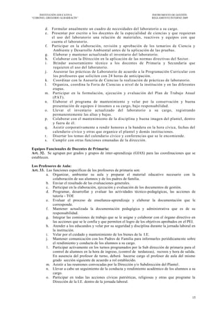 INSTITUCIÓN EDUCATIVA                                                  INSTRUMENTO DE GESTIÓN
―CORONEL GREGORIO ALBARRACÍN‖                                               REGLAMENTO INTERNO 2009



        d. Formular anualmente un cuadro de necesidades del laboratorio a su cargo.
        e. Presentar por escrito a los docentes de la especialidad de ciencias y que requieran
           el uso del laboratorio una relación de materiales, reactivos y equipos con que
           cuenta el laboratorio.
        f. Participar en la elaboración, revisión y aprobación de los temarios de Ciencia y
            Ambiente y Desarrollo Ambiental antes de la a plicación de las pruebas.
        g. Elaborar y mantener actualizado el inventario del laboratorio.
        h. Colaborar con la Dirección en la aplicación de las normas directivas del Sector.
        i.  Brindar asesoramiento técnico a los docentes de Primaria y Secundaria que
            requieren el uso del laboratorio.
        j.  Asesorar las prácticas de Laboratorio de acuerdo a la Programación Curricular con
            los profesores que soliciten con 24 horas de anticipación.
        k. Coordinar con la Asesoría de Ciencias la realización de prácticas de laboratorio.
        l.  Organiza, coordina la Feria de Ciencias a nivel de la institución y en las diferentes
            etapas.
        m. Participar en la formulación, ejecución y evaluación del Plan de Trabajo Anual
            (PAT).
        n. Elaborar el programa de mantenimiento y velar por la conservación y buena
            presentación de equipos é insumos a su cargo, bajo responsabilidad.
        o. Llevar el inventario actualizado del laboratorio a su cargo, registrando
            permanentemente las altas y bajas.
        p. Colaborar con el mantenimiento de la disciplina y buena imagen del plantel, dentro
            y fuera de él.
        q. Asistir corporativamente a rendir honores a la bandera en la hora cívica, fechas del
            calendario cívico y otras que organice el plantel y demás instituciones.
        r. Disertar los temas del calendario cívico y conferencias que se le encomiende.
        s. Cumplir con otras funciones emanadas de la dirección.

Equipos Funcionales de Docentes de Primaria:
Art. 32. Se agrupan por grados y grupos de inter-aprendizaje (GIAS) para las coordinaciones que se
establecen.

Los Profesores de Aula:
Art. 33. Las funciones específicas de los profesores de primaria son:
         a. Organizar, ambientar su aula y preparar el material educativo necesario con la
             colaboración de sus alumnos y de los padres de familia.
         b. Enviar el resultado de las evaluaciones generales.
         c. Participar en la elaboración, ejecución y evaluación de los documentos de gestión.
         d. Programar, desarrollar y evaluar las actividades técnico-pedagógicas, las acciones de
             tutoría - TOE
         e. Evaluar el proceso de enseñanza-aprendizaje y elaborar la documentación que le
             corresponde.
         f. Mantener actualizada la documentación pedagógica y administrativa que es de su
             responsabilidad.
         g. Integrar las comisiones de trabajo que se le asigne y colaborar con el órgano directivo en
             las acciones que se le confía y que permiten el logro de los objetivos aprobados en el PEI.
         h. Atender a los educandos y velar por su seguridad y disciplina durante la jornada laboral en
             la institución.
         i. Velar por el cuidado y mantenimiento de los bienes de la I.E.
         j. Mantener comunicación con los Padres de Familia para informarles periódicame nte sobre
             el rendimiento y conducta de los alumnos a su cargo.
         1. Participar activamente en los turnos programados por la Sub dirección de primaria para el
             control de alumnos en la hora de ingreso, (control de tardanzas), recreos y hora de salida.
             En ausencia del profesor de turno, deberá hacerse cargo el profesor de aula del mismo
             grado sección siguiente de acuerdo a rol establecido.
         m. Asistir a las reuniones convocadas por la Dirección y/o Subdirección del Plantel .
         n. Llevar a cabo un seguimiento de la conducta y rendimiento académico de los alumnos a su
             cargo.
         o. Participar en todas las acciones cívicas patrióticas, religiosas y otras que programe la
             Dirección de la I.E. dentro de la jornada laboral.



                                                                                                      15
 