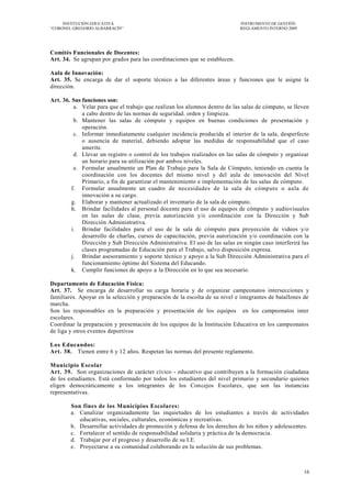 INSTITUCIÓN EDUCATIVA                                                   INSTRUMENTO DE GESTIÓN
―CORONEL GREGORIO ALBARRACÍN‖                                                REGLAMENTO INTERNO 2009




Comités Funcionales de Docentes:
Art. 34. Se agrupan por grados para las coordinaciones que se establecen.

Aula de Innovación:
Art. 35. Se encarga de dar el soporte técnico a las diferentes áreas y funciones que le asigne la
dirección.

Art. 36. Sus funciones son:
          a. Velar para que el trabajo que realizan los alumnos dentro de las salas de cómputo, se lleven
             a cabo dentro de las normas de seguridad. orden y limpieza.
          b. Mantener las salas de cómputo y equipos en buenas condiciones de presentación y
             operación.
          c. Informar inmediatamente cualquier incidencia producida al interior de la sala, desperfecto
             o ausencia de material, debiendo adoptar las medidas de responsabilidad que el caso
             amerite.
          d. Llevar un registro o control de los trabajos realizados en las salas de cómputo y organizar
             un horario para su utilización por ambos niveles.
          e. Formular anualmente un Plan de Trabajo para la Sala de Cómputo, teniendo en cuenta la
             coordinación con los docentes del mismo nivel y del aula de innovación del Nivel
             Primario, a fin de garantizar el mantenimiento e implementación de las salas de cómputo.
         f. Formular anualmente un cuadro de necesidades de la sala de cómputo o aula de
             innovación a su cargo.
         g. Elaborar y mantener actualizado el inventario de la sala de cómputo.
         h. Brindar facilidades al personal docente para el uso de equipos de cómputo y audiovisuales
             en las aulas de clase, previa autorización y/o coordinación con la Dirección y Sub
             Dirección Administrativa.
         i. Brindar facilidades para el uso de la sala de cómputo para proyección de videos y/o
             desarrollo de charlas, cursos de capacitación, previa autorización y/o coordinación con la
             Dirección y Sub Dirección Administrativa. El uso de las salas en ningún caso interferirá las
             clases programadas de Educación para el Trabajo, salvo disposición expresa.
         j. Brindar asesoramiento y soporte técnico y apoyo a la Sub Dirección Administrativa para el
             funcionamiento óptimo del Sistema del Educando.
         k. Cumplir funciones de apoyo a la Dirección en lo que sea necesario.

Departamento de Educación Física:
Art. 37. Se encarga de desarrollar su carga horaria y de organizar campeonatos intersecciones y
familiares. Apoyar en la selección y preparación de la escolta de su nivel e integrantes de batallones de
marcha.
Son los responsables en la preparación y presentación de los equipos en los campeonatos inter
escolares.
Coordinar la preparación y presentación de los equipos de la Institución Educativa en los campeonatos
de liga y otros eventos deportivos

Los Educandos:
Art. 38. Tienen entre 6 y 12 años. Respetan las normas del presente reglamento.

Municipio Escolar
Art. 39. Son organizaciones de carácter cívico - educativo que contribuyen a la formación ciudadana
de los estudiantes. Está conformado por todos los estudiantes del nivel primario y secundario quienes
eligen democráticamente a los integrantes de los Concejos Escolares, que son las instancias
representativas.

        Son fines de los Municipios Escolares:
        a. Canalizar organizadamente las inquietudes de los estudiantes a través de actividades
           educativas, sociales, culturales, económicas y recreativas.
        b. Desarrollar actividades de promoción y defensa de los derechos de los niños y adolescentes.
        c. Fortalecer el sentido de responsabilidad solidaria y práctica de la democracia.
        d. Trabajar por el progreso y desarrollo de su I.E.
        e. Proyectarse a su comunidad colaborando en la solución de sus problemas.



                                                                                                       16
 