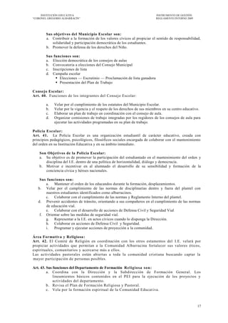 INSTITUCIÓN EDUCATIVA                                                 INSTRUMENTO DE GESTIÓN
―CORONEL GREGORIO ALBARRACÍN‖                                              REGLAMENTO INTERNO 2009




        Sus objetivos del Municipio Escolar son:
        a. Contribuir a la formación de los valores cívicos al propiciar el sentido de responsabilidad,
           solidaridad y participación democrática de los estudiantes.
        b. Promover la defensa de los derechos del Niño.

        Sus funciones son:
        a. Elección democrática de los consejos de aulas
        b. Convocatoria a elecciones del Consejo Municipal
        c. Inscripciones de lista
        d. Campaña escolar
              Elecciones — Escrutinio — Proclamación de lista ganadora
              Presentación del Plan de Trabajo

Consejo Escolar:
Art. 40. Funciones de los integrantes del Consejo Escolar:

        a.   Velar por el cumplimiento de los estatutos del Municipio Escolar.
        b.   Velar por la vigencia y el respeto de los derechos de sus miembros en su centro educativo.
        c.   Elaborar un plan de trabajo en coordinación con el consejo de aula.
        d.   Organizar comisiones de trabajo integradas por los regidores de los consejos de aula para
             ejecutar las actividades programadas en su plan de trabajo.

Policía Esco la r:
Art. 41. La Policía Escolar es una organización estudiantil de carácter educativo, creada con
principios pedagógicos, psicológicos, filosóficos sociales encargada de colaborar con el mantenimiento
del orden en su Institución Educativa y en su ámbito inmediato.

    Son Objetivos de la Policía Escolar:
    a. Su objetivo es de promover la participación del estudiantado en el mantenimiento del orden y
       disciplina del I.E. dentro de una política de horizontalidad, diálogo y democracia.
    b. Motivar e incentivar en al alumnado el desarrollo de su sensibilidad y formación de la
       conciencia cívica y héroes nacionales.

    Sus funciones son:
       a. Mantener el orden de los educandos durante la formación, desplazamientos.
   b. Velar por el cumplimiento de las normas de disciplinarías dentro y fuera del plantel con
        nuestros estudiantes identificados como albarracinos.
       c. Colaborar con el cumplimiento de las normas y Reglamento Interno del plantel.
   d. Prevenir accidentes de tránsito, orientando a sus compañeros en el cumplimiento de las normas
        de educación vial.
       e. Colaborar con el desarrollo de acciones de Defensa Civil y Seguridad Vial
    f. Orientar sobre las medidas de seguridad vial.
       g. Representar a la I.E. en actos cívicos cuando lo disponga la Dirección.
       h. Colaborar en acciones de Defensa Civil y Seguridad.
       i.    Programar y ejecutar acciones de proyección a la comunidad.

Área Formativa y Religiosa:
Art. 42. El Comité de Religión en coordinación con los otros estamentos del I.E. velará por
propiciar actividades que permitan a la Comunidad Albarracina fortalecer sus valores éticos,
espirituales, comunitarios y acercarse más a ellos.
Las actividades pastorales están abiertas a toda la comunidad cristiana buscando captar la
mayor participación de personas posibles.

Art. 43. Sus funciones del Departamento de Formación Relig io sa so n:
         a. Coordina con la Dirección y la Subdirección de Formación General. Los
             lineamientos básicos contenidos en el PEI para la ejecución de los proyectos y
             actividades del departamento.
         b. Revisa el Plan de Formación Religiosa y Pastoral.
         c. Vela por la formación espiritual de la Comunidad Educat iva.



                                                                                                     17
 