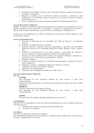 INSTITUCIÓN EDUCATIVA                                              INSTRUMENTO DE GESTIÓN
―CORONEL GREGORIO ALBARRACÍN‖                                           REGLAMENTO INTERNO 2009



        d. Coordina las actividades culturales, de orientación religiosa y pastoral de acuerdo a
           los objetivos propuestos.
        e. Organiza y coordina con los profesores, padres de familia y alumnos la vida
           sacramental y los diferentes grupo; existentes en el Colegio (Primera Comunión,
           Confirmación, etc.)
        f. Crear y ejecutar una consejería espiritual dirigido a la Comunidad Educativa.

Área de Recreación y Deportes:
Art.44. El deporte es parte de la educación integral de los alumnos y en coordinación con los
demás estamentos de la Institución, se encarga de fomentar la participación recreativa y
deportiva de la familia albarracina a través de talleres, campeonatos, olimpiadas, etc.

La Dirección en coordinación con APAFA contratara los servicios de técnicos deportivos qu e
la institución requiera.

Art.45. Sus funciones son:
        a. Proyectar la aplicación de las actividades del "Día del Deporte" Y olimpiadas
           internas.
        b. Fomentar el campeonato inter-secciones.
        c. Elaborar proyectos específicos para la organización y ejecución de Activi dades
           Deportivas dentro de la Comunidad Educativa (Fútbol, Básquet, Voley, Ajedrez,
           etc.)
        d. Coordinar la planificación de las visitas, paseos y excursiones de estudios a
           museos, industrias o lugares geográficos dentro de la programación.
       e. Incentivar el funcionamiento de los clubes que existen en el Plante] o fomentar la
           creación de otros, con el apoyo de profesores y APAFA.
        f. Difundir el deporte
       g. Fomentar la práctica deportiva, la formación del alumnado en aspecto de moral y
           orden competitiva
       h. Organizar y ejecutar campeonatos deportivos internos y externos.
       i. Fomentar la práctica de un deporte integral
       j. Supervisar los entrenamientos
        k. Coordinar con los delegados de deporte de cada sección

Servicios de Recreación y Deportes:
Art. 46.
         FÚTBOL
        Para participar de esta disciplina deberán de estar invictos y tener buen
        comportamiento.
        Fomentar la práctica deportiva, la formación del alumnado en aspecto de moral y orden
        competitiva.
        BÁSQUET
        Fomentar la práctica de un deporte integral.
        Para participar de esta disciplina deberán de estar invictos y tener buen
        comportamiento.

        OTROS
        Para participar de cualquier disciplina deberán de estar invictos.

Los Delegados:
Art. 47. Son los encargados de velar por el buen funcionamiento de las actividades deportivas.
Sus funciones son:
        a. Formación de equipos y escoger selección de cada clase
        b. Presentar a sus equipos.

Cruz Roja:
Art. 48. Se organiza de acuerdo a lo normado.
Está integrada por alumnos del nivel primario y secundario, bajo la supervisión de un profesor,
instructor, capacitado por Cruz Roja.




                                                                                                  18
 