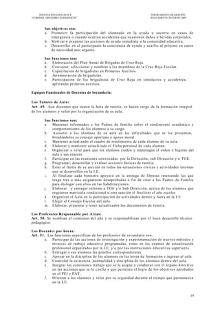 INSTITUCIÓN EDUCATIVA                                            INSTRUMENTO DE GESTIÓN
―CORONEL GREGORIO ALBARRACÍN‖                                         REGLAMENTO INTERNO 2009



        Sus objetivos son:
        a. Promover la participación del alumnado en la ayuda y socorro en casos de
            emergencia o cuando ocurran accidentes que ocasionen daños o heridas corporales.
        b. Motivar y preparar las acciones de ayuda inmediata a la comunidad educativa.
        c. Desarrollar en el participante la conciencia de ayuda y auxilio al prójimo en casos
            de necesidad más urgente.

        Sus   funciones son:
        a.    Elaboración del Plan Anual de Brigadas de Cruz Roja.
        b.    Convocar, seleccionar y nombrar a los miembros de la Cruz Roja Escolar.
        c.    Capacitación de brigadistas en Primeros Auxilios.
        d.    Juramentación de brigadistas.
        e.    Participación de los brigadistas de Cruz Roja en simulacros y accidentes;
              aplicando primeros auxilios.

Equipos Funcionales de Docentes de Secundaria:

Los Tutores de Aula:
Art. 49. Son docentes que tienen la hora de tutoría, se hacen cargo de la formación integral
de los alumnos y velan por la organización de su aula.

        Sus funciones son:
        a. Mantener informados a los Padres de familia sob re el rendimiento académico y
            comportamiento de los alumnos a su cargo.
        b. Asesorar a los alumnos de su aula en las dificultades que se les presentan,
            brindándoles su consejo oportuno y apoyo moral.
        c. Mantener actualizado el cuadro de rendimiento de cada alumno de su aula.
        d. Elaborar y mantener actualizado el Ficha personal de cada alumno.
        e. Organizar y velar para que los alumnos cuiden y mantengan el orden e higiene del
            aula y sus enseres.
        f. Participar en las reuniones convocadas por la Dirección , sub Dirección y/o TOE.
        g. Programar, desarrollar y evaluar acciones básicas de tutor ía.
        h. Estar al frente de su sección en todas las actuaciones cívicas y actividades internas
            que se desarrollen en la I.E.
        i.  Al finalizar cada bimestre apoyar á en la entrega de libretas reteniendo las que
            tenga tres o más asignaturas desaprobadas a fin de citar a los Padres de Familia
            para dialogar con ellos en las Subdirecciones.
        j.  Elaborar y entregar informe a TOE y/o Sub Dirección, acerca de los alumnos que
            requieran matrícula condicional u otra sanción al fina lizar el año escolar.
        k. Organizar el Aula en la participación de actividades dentro y fuera de la I.E.
        l.  Elegir al Consejo Escolar del aula.
        m. Elaborar, presentar y tener actualizados los documentos de tutoría.

Los Profesores Responsable por Áreas:
Art. 50. Se nombran al comienzo del año y se responsabilizan por el buen desarrollo técnico
pedagógico.

Los Docentes por horas:
Art. 51. Las funciones específicas de los profesores de secundaria son:
       a. Participar de las acciones de investigación y experimentación de n uevos métodos y
           técnicas de trabajo educativo programadas, como en los eventos de actualización
           profesional organizados por la I.E. y/o por las instituciones educativas superiores.
       b. Entregar a sus alumnos las pruebas correspondientes .
       c. Apoyar en la disciplina de los alumnos en las horas de formación e ingreso al aula.
       d. Controlar la asistencia, puntualidad y disciplina de los alumnos dentro del aula.
       e. Integrar las comisiones trabajo que se le asigne y colaborar con el órgano directivo
           en las acciones que se le confía y que permiten el logro de los objetivos aprobados
           en el PEI y PAT.
       f. Orientar a los alumnos y velar por su seguridad durante el tiempo que permanezca
           en la I.E.


                                                                                                19
 