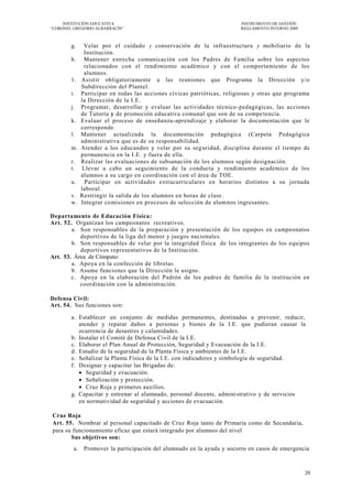 INSTITUCIÓN EDUCATIVA                                              INSTRUMENTO DE GESTIÓN
―CORONEL GREGORIO ALBARRACÍN‖                                           REGLAMENTO INTERNO 2009



        g.    Velar por el cuidado y conservación de la infraestructura y mobiliario de la
              Institución.
        h.    Mantener estrecha comunicación con los Padres de Familia sobre los aspectos
              relacionados con el rendimiento académico y con el comportamiento de los
              alumnos.
        1.   Asistir obligatoriamente a las reuniones que Programa la Dirección y/o
             Subdirección del Plantel.
        i.   Participar en todas las acciones cívicas patrióticas, religiosas y otras que programa
             la Dirección de la I.E.
        j.   Programar, desarrollar y evaluar las actividades técnico -pedagógicas, las acciones
             de Tutoría y de promoción educativa comunal que son de su compe tencia.
        k.   Evaluar el proceso de enseñanza-aprendizaje y elaborar la documentación que le
             corresponde.
        l.   Mantener actualizada la documentación pedagógica (Carpeta Pedagógica
             administrativa que es de su responsabilidad.
        m.   Atender a los educandos y velar por su seg uridad, disciplina durante el tiempo de
             permanencia en la I.E. y fuera de ella.
        r.   Realizar las evaluaciones de subsanación de los alumnos según designación.
        t.    Llevar a cabo un seguimiento de la conducta y rendimiento académico de los
             alumnos a su cargo en coordinación con el área de TOE.
        u.     Participar en actividades extracurriculares en horarios distintos a su jornada
             laboral.
        v.   Restringir la salida de los alumnos en horas de clase .
        w.   Integrar comisiones en procesos de selección de alum nos ingresantes.

Departamento de Educación Física:
Art. 52. Organizan los campeonatos recreativos.
        a. Son responsables de la preparación y presentación de los equipos en campeonatos
           deportivos de la liga del menor y juegos nacionales.
        b. Son responsables de velar por la integridad física de los integrantes de los equipos
           deportivos representativos de la Institución.
Art. 53. Área de Cómputo:
        a. Apoya en la confección de libretas
        b. Asume funciones que la Dirección le asigne.
        c. Apoya en la elaboración del Padrón de los padres de familia de la institución en
           coordinación con la administración.

Defensa Civil:
Art. 54. Sus funciones son:

        a. Establecer un conjunto de medidas permanentes, destinadas a prevenir, reducir,
           atender y reparar daños a personas y bienes de la I.E. que pudieran causar la
           ocurrencia de desastres y calamidades.
        b. Instalar el Comité de Defensa Civil de la I.E.
        c. Elaborar el Plan Anual de Protección, Seguridad y Evacuación de la I.E.
        d. Estudio de la seguridad de la Planta Física y ambientes de la I.E.
        e. Señalizar la Planta Física de la I.E. con indicadores y simbología de seguridad.
        f. Designar y capacitar las Brigadas de:
            Seguridad y evacuación.
            Señalización y protección.
            Cruz Roja y primeros auxilios.
        g. Capacitar y entrenar al alumnado, personal docente, admini strativo y de servicios
           en normatividad de seguridad y acciones de evacuación.

Cruz Roja
Art. 55. Nombrar al personal capacitado de Cruz Roja tanto de Primaria como de Secundaria,
para su funcionamiento eficaz que estará integrado por alumnos del nivel
       Sus objetivos son:
         a. Promover la participación del alumnado en la ayuda y socorro en casos de emergencia



                                                                                                  20
 