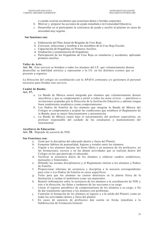 INSTITUCIÓN EDUCATIVA                                              INSTRUMENTO DE GESTIÓN
―CORONEL GREGORIO ALBARRACÍN‖                                           REGLAMENTO INTERNO 2009



            o cuando ocurran accidentes que ocasionen danos o heridas corporales.
         b. Motivar y preparar las acciones de ayuda inmediata a la Comunidad Educativa.
         c. Desarrollar en el participante la conciencia de ayuda y auxilio al prójimo en casos de
            necesidad muy urgente.

 Sus funciones son:

         a.   Elaboración del Plan Anual de Brigadas de Cruz Roja.
         b.   Convocar, seleccionar y nombrar a los miembros de la Cruz Roja Escolar.
         c.   Capacitación de brigadistas en Primeros Auxilios.
         d.   Graduación y juramentación de brigadistas.
         e.   Participación de los brigadistas de Cruz Roja en simulacros y accidentes; aplicando
              primeros auxilios.

Taller de Arte:
Art. 56. Este servicio se brindara a todos los alu mnos del I.E. que voluntariamente deseen
desarrollar su habilidad artística y representar a la I.E. en los distintos eventos que se
presente u organice.

La Dirección del colegio en coordinación con la APAFA contratara y/o gestionara al personal
necesario para brindar este servicio.

Comité de Banda:
Art. 57.
         a. La Banda de Música estará integrada por alumnos que voluntariamente deseen
            inscribirse y que se comprometan a asistir a todos los actos cívicos — patrióticos e
            invitaciones aceptadas por la Dirección de la Institución Educativa y además tengan
            buen rendimiento académico como comportamiento.
         b. Los Padres de Familia de los alumnos que integran la Banda de Música del
            Colegio se comprometen a aceptar las condiciones que establece el Reglamento de
            la Banda, para su mejor funcionamiento y presentación.
         c. La Banda de Música estará bajo el asesoramiento del profesor especialista, un
            profesor responsable del cuidado de los estudiantes y mantenimiento del
            instrumental.

Auxiliares de Educación:
Art. 58. Depende de asesoría de TOE.

Sus Funciones son:
      a. Velar por la disciplina del educando dentro y fuera del Plantel.
      b. Fomentar hábitos de puntualidad, higiene y estudio entre los alumnos.
      c. Vigilar a los alumnos durante las horas libres o en ausencia de los profesores. en
           las formaciones, recreos y en las demás actividades que se realizan dentro del
           Colegio en las que participa el educando.
      d. Verificar la asistencia diaria de los alumnos y elaborar cuadros estadísticos,
           mensuales y bimestrales.
      e. Difundir las normas disciplinaria s y el Reglamento interno a los alumnos y Padres
           de Familia.
      f. Proporcionar informes de asistencia y disciplina a la asesoría correspondiente
           para citar a Los Padres de Familia en casos específicos.
      g. Velar para que los alumnos no causen deterioros en la plan ta física de la
           Institución y cuiden el mobiliario como sus materiales.
      h. Remitir información sobre la asistencia de los alumnos a la coordinación de TOE y
           éste a la dirección, las faltas y tardanzas de las secciones a su cargo.
      i.   Llenar el registro anecdótico de comportamiento de los alumnos a su cargo, a fin
           de dar tratamiento oportuno a los alumnos con problemas.
      j.   Controlar la formación de los alumnos al ingreso y a la salida del Plantel, como en
           todas las actividades dentro y fuera del plantel.
      I. En casos de ausencia de profesores dan cuenta en forma inmediata a la
           Subdirección de Formación General.



                                                                                                  21
 