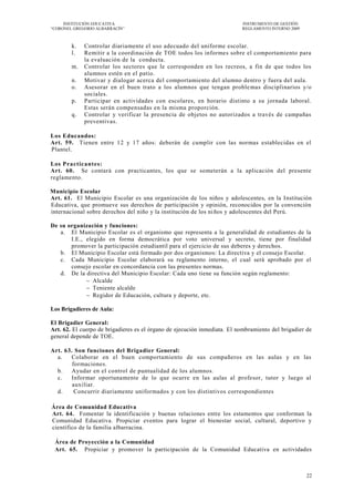 INSTITUCIÓN EDUCATIVA                                                 INSTRUMENTO DE GESTIÓN
―CORONEL GREGORIO ALBARRACÍN‖                                              REGLAMENTO INTERNO 2009



        k.   Controlar diariamente el uso adecuado del uniforme escolar.
        l.   Remitir a la coordinación de TOE todos los informes sobre el comportamiento para
             la evaluación de la conducta.
        m.   Controlar los sectores que le corresponden en los recreos, a fin de que todos los
             alumnos estén en el patio.
        n.   Motivar y dialogar acerca del comportamiento del alumno dentro y fuera del aula.
        o.   Asesorar en el buen trato a los alumnos que tengan proble mas disciplinarios y/o
             sociales.
        p.   Participar en actividades con escolares, en horario distinto a su jornada laboral.
             Estas serán compensadas en la misma proporción.
        q.   Controlar y verificar la presencia de objetos no autorizados a través de campañas
             preventivas.

Los Educandos:
Art. 59. Tienen entre 12 y 17 años: deberán de cumplir con las normas establecidas en el
Plantel.

Los Practicantes:
Art. 60. Se contará con practicantes, los que se someterán a la aplicación del presente
reglamento.

Municipio Escolar
Art. 61. El Municipio Escolar es una organización de los niños y adolescentes, en la Institución
Educativa, que promueve sus derechos de participación y opinión, reconocidos por la convención
internacional sobre derechos del niño y la institución de los ni ños y adolescentes del Perú.

De su organización y funciones:
   a. El Municipio Escolar es el organismo que representa a la generalidad de estudiantes de la
       I.E., elegido en forma democrática por voto universal y secreto, tiene por finalidad
       promover la participación estudiantil para el ejercicio de sus deberes y derechos.
   b. El Municipio Escolar está formado por dos organismos: La directiva y el consejo Escolar.
   c. Cada Municipio Escolar elaborará su reglamento interno, el cual será aprobado por el
       consejo escolar en concordancia con las presentes normas.
   d. De la directiva del Municipio Escolar: Cada uno tiene su función según reglamento:
              Alcalde
              Teniente alcalde
              Regidor de Educación, cultura y deporte, etc.

Los Brigadieres de Aula:

El Brigadier General:
Art. 62. El cuerpo de brigadieres es el órgano de ejecución inmediata. El nombramiento del brigadier de
general depende de TOE.

Art. 63. Son funciones del Brigadier General:
  a.   Colaborar en el buen comportamiento de sus compañeros en las aulas y en las
        formaciones.
  b.   Ayudar en el control de puntualidad de los alumnos.
  c.   Informar oportunamente de lo que ocurre en las aulas al profesor, tutor y luego al
        auxiliar.
  d.     Concurrir diariamente uniformados y con los distintivos correspondientes

Área de Comunidad Educativa
Art. 64. Fomentar la identificación y buenas relaciones entre los estamentos que conforman la
Comunidad Educativa. Propiciar eventos para lograr el bienestar social, cultural, deportivo y
científico de la familia albarracina.

 Área de Proyección a la Comunidad
 Art. 65. Propiciar y promover la participación de la Comunidad Educativa en actividades



                                                                                                     22
 