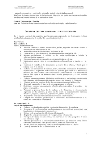 INSTITUCIÓN EDUCATIVA                                                INSTRUMENTO DE GESTIÓN
―CORONEL GREGORIO ALBARRACÍN‖                                             REGLAMENTO INTERNO 2009



 culturales, recreativas y espirituales orientadas hacia la colectividad en general.
Reafirmar la imagen institucional de la Institución Educativa por medio de diversas actividad es
que lleven al reconocimiento de la sociedad en pleno.

Área de Organización y Gestión
Art. 66. Garantiza el funcionamiento de la organización pedagógica y administrativa.



               ÓRGANO DE GESTIÓN ADMINISTRATIVA INSTITUCIONAL

Es el órgano encargado de garantizar que las acciones programadas por la dirección realicen
con la eficiencia que exige la calidad del servicio administrativo

Secretarias:
La S e c r e t a r ia I:
Art. 67. Sus funciones son:
          a. Realizar labores de trámite documentario, recibir, registrar, dist ribuir v remitir la
                  documentación inherente de la I.E.
          b. Mantener al día el archivo activo y pasivo de la I.E..
          c. Llevar al día el libro de actas de las reuniones del personal de la I.E.
          d. Atender cordialmente al público en las horas establecidas y brindar la
                  información que necesiten.
          e. Velar por la correcta presentación y ambientación de su oficina.
          f.      Mantener en reserva y celo la correspondencia confidencial que se tramita en la
                  I.E..
          g. Mantener el cuidado de los documentos y enseres de su oficina, velando por el
                  orden y aseo de la misma.
          h. Elaborar las resoluciones de traslado, retiro, matrícula, autorización de exámenes,
                  exoneración de asignatura, rectificación de apellido, por orden de la Dirección e
                  informar de estos hechos a las Subdirecci ón Administrativa y en coordinación
                  derivar una copia a las Subdirecciones técnico pedagógicas y a los usuarios
                  interesados.
          i.      Elaborar las resoluciones de felicitación, oficios a otras instituciones, memorandos
                  individuales y múltiples para personal del plantel por orden de l a Dirección.
          j.      Efectuar la entrega oportuna de los documentos emitidos por la Dirección
          k. Restringir y controlar el ingreso de personas ajenas a su oficina.
          I.      Distribuir y entregar los documentos oficiales a los interesados, de acuerdo a   los
                  plazos establecidos.
          m. Presentar a primera hora de la mañana a la Dirección, la documentación
                  ingresada el día anterior, y antes de la salida la documentación tramitada
                  (traslados, ingresos, constancias, certificados, cartas, oficios, etc.)
          n. Registrar las actas de evaluación de recuperación y subsanación.
          o. Cumplir otras funciones que le asigne la subdirectora de administración de la IE.
                  dentro del campo de su competencia.

D e l a o f i c i n i st a I :
Art. 68. Sus funciones son:
         a. Elaborar certificados de estudios, constancias de estudio y de conducta.
         b. Registrar y llevar el control de los alumnos que no han ratificado su matrícula y de
                  los alumnos retirados por diversos motivos.
         c. Apoyar en la actualización del sistema del educando.
         d.         Digitar las actas promocionales de recuperación y subsanación.
         e. Velar por el orden y conservación de los archivos de las actas y registros de notas
                  que están a su cargo.
         f.        Informar por escrito a la subdirección administrativa y/o dirección sobre errores
                  detectados en nóminas, actas promocionales, fichas d e evaluación, etc.
         g. Recibir, clasificar, registrar y archivar la correspondencia de su Oficina.
         h. Llevar y mantener al día la estadística de la I.E..



                                                                                                    23
 