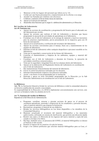 INSTITUCIÓN EDUCATIVA                                                    INSTRUMENTO DE GESTIÓN
―CORONEL GREGORIO ALBARRACÍN‖                                                 REGLAMENTO INTERNO 2009



        i.   Mantener al día los legajos del personal que labora en la I.E..
        j.   Cuidar por una buena presentación y mantenimiento de la oficina a su cargo.
        k.   Atender las llamadas por teléfono con eficiencia.
        l.   Colaborar y mantener al día las fichas únicas de matrícula.
        m.   Apoyar en el proceso de matrícula.
        n.   Desarrollar otras funciones que le asigne la subdirección administrativa y/o Dirección.

Del Auxiliar de Laboratorio:
Art. 69. Funciones son:
         a. Apoyar las acciones de coordinación y programación del horario para el adecuado uso
             del laboratorio por niveles.
         b. Apoyar las acciones que realizan el Jefe de Laboratorio y docentes que haya n
             programado la ejecución de actividades de aprendizaje en el laboratorio.
         c. Coordinar con el Jefe de Laboratorio en la entrega de material y reactivos necesarios
             para las practicas experimentales, previa presentación de la respectiva guía con 24
             horas de anticipación.
         d. Apoyar en la actualización y verificación del inventario del laboratorio.
         e. Apoyar las acciones convenientes para el manejo, buen uso y mantenimiento de los
             equipos de laboratorio.
         f.  Informar al Jefe de Laboratorio sobre cualquier desperfecto o per cance sucedido en los
             laboratorios.
         g. Velar por la seguridad y conservación de los bienes del laboratorio.
         h. Controlar el mantenimiento y limpieza de los ambientes, equipos y material del
             laboratorio.
         i.  Coordinar con el Jefe de Laboratorio y docentes de Ciencias , la ejecución de
             actividades científicas extracurriculares,
         j.  Velar por la seguridad e integridad física de Los alumnos dentro del laboratorio.
         k. Apoyar en la elaboración del Reglamento Interno del Laboratorio en coordinación
             con el Jefe de Laboratorio.
         l.  Dar mantenimiento bimestralmente del material de laboratorio.
         m. Llevar el control de prácticas realizadas por los docentes.
         n. Informar bimestralmente respecto a las prácticas realizadas.
         o. Asistir a las horas cívicas programadas por la institución.
         p. Participa y apoya en otras actividades programadas por la Dirección y/o la Sub
             Dirección Administrativa en coordinación con el Jefe de Laboratorio .


La Biblioteca:
Art. 70. La Institución Educativa brinda los servicios de biblioteca a toda la comunidad educativa
en horarios establecidos de acuerdo a necesidades.
Es responsabilidad de la Dirección y la APAFA implementar convenientemente este servicio, este
servicio se brindará a todos los alumnos de la I.E.

Art. 71. Funciones del Auxiliar de Biblioteca:
Depende de la Sub Dirección de Administración.

        a.   Programar, coordinar, asesorar y ejecutar acciones de apoyo en el proceso de
             enseñanza-aprendizaje, poniendo a disposición de los estudiantes y personal docente,
             todo el material educativo que dispone la Institución.
        b.   Racionalizar, programar el material de uso didáctico.
        c.   Brindar los servicios bibliográficos en Las horas disponibles a los miembros de la
             Comunidad Educativa.
        d.   Mantener actualizado el inventario del material bibliográfico y los materiales
             audiovisuales, utilizando un sistema de clasificación. que permita una ubicación rápida
        e.   Remitir una copia a la Dirección de los ingresos del nuevo material y copia del acta
             cuando se de baja a los libros.
        f.   Dar baja, mediante acta y en presencia del CONEI, al material bibliográfico e n desuso
             al finalizar el año escolar.
        g.   Permitir el ingreso de los usuarios a la sala de lectura,
        h.   Exigir a los señores profesores que solicitan material bibliográfico para su Casa, e1



                                                                                                        24
 