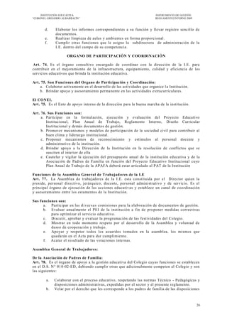 INSTITUCIÓN EDUCATIVA                                                INSTRUMENTO DE GESTIÓN
―CORONEL GREGORIO ALBARRACÍN‖                                             REGLAMENTO INTERNO 2009



       d.     Elaborar los informes correspondientes a su función y llevar registro sencillo de
              documentos.
       e.     Realizar limpieza de aulas y ambientes en forma proporcional.
       f.     Cumplir otras funciones que le asigne la subdirectora de administración de la
              I.E. dentro del campo de su competencia.

                     ORGANO DE PARTICIPACIÓN Y COORDINACIÓN

Art. 74. Es el órgano consultivo encargado de coordinar con la dirección de la I.E. para
contribuir en el mejoramiento de la infraestructura, equipamiento, calidad y eficiencia de los
servicios educativos que brinda la institución educativa.

Art. 75. Son Funciones del Organo de Participación y Coordinación:
    a. Colaborar activamente en el desarrollo de las actividades que organice l a Institución.
    b. Brindar apoyo y asesoramiento perma nente en las actividades extracurriculares.

El CONEI.
Art. 75. Es el Ente de apoyo interno de la dirección para la buena marcha de la institución.

Art. 76. Sus Funciones son:
     a. Participar en la formulación, ejecución y evaluación del Proyecto Educativo
        Institucional, Plan Anual de Trabajo, Reglamento Interno, Diseño Curricular
        Institucional y demás documentos de gestión.
     b. Promover mecanismos y modelos de participación de la sociedad civil para contribuir al
        buen clima y liderazgo institucional.
     c. Proponer mecanismos de reconocimiento y estímulos al personal docente y
        administrativo de la institución.
     d. Brindar apoyo a la Dirección de la Institución en la resolución de conflictos que se
        susciten al interior de ella
     e. Cautelar y vigilar la ejecución del presupuesto anual de la institución educativa y de la
        Asociación de Padres de Familia en función del Proyecto Educativo Institucional cuyo
        Plan Anual de Trabajo de la APAFA deberá estar articulado al PAT de la Institución

Funciones de la Asamblea General de Trabajad ores de la I.E
Art. 77. La Asamblea de trabajadores de la I.E. esta constituida por el Director quien la
preside, personal directivo, jerárquico, docente, personal administrativo y de servicio. Es el
principal órgano de ejecución de las acciones educativ as y establece un canal de coordinación
y asesoramiento entre los estamentos de la Institución.

Sus funciones son:
      a. Participar en las d i v e r s a s comisiones para la elaboración de documentos de gestión.
      b. Evaluar anualmente el PEI de la institución a fin de pro poner medidas correctivas
          para optimizar el servicio educativo.
      c. Discutir, aprobar y evaluar la programación de las festividades del Colegio.
      d. Mostrar en todo momento respeto por el desarrollo de la Asamblea y voluntad de
          deseo de cooperación y trabajo.
      e. Apoyar y respetar todos los acuerdos tomados en la asamblea, los mismos que
          quedarán en el Acta para dar cumplimiento.
      f. Acatar el resultado de las votaciones internas.

Asamblea General de Trabajadores:

De la Asociación de Padres de Familia:
Art. 78. Es el órgano de apoyo a la gestión educativa del Colegio cuyas funciones se establecen
en el D.S. N° 018-02-ED, debiendo cumplir otras que adicionalmente competen al Colegio y son
las siguientes:

        a.   Colaborar con el proceso educativo, respetando las normas Técnico - Pedagógicas y
             disposiciones administrativas, expedidas por el sector y el presente reglamento.
        b.   Velar por el derecho que les corresponde a los padres de familia de las disposiciones



                                                                                                    26
 