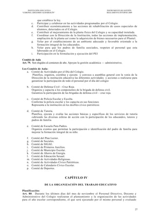 INSTITUCIÓN EDUCATIVA                                                 INSTRUMENTO DE GESTIÓN
―CORONEL GREGORIO ALBARRACÍN‖                                              REGLAMENTO INTERNO 2009



              que establece la ley.
         c.   Participar y colaborar en las actividades programadas por el Colegio.
         d.   Contribuir económicamente a las acciones de rehabilitación de casos especiales de
              alumnos, detectados en el Colegio.
         e.   Contribuir al mejoramiento de la planta física del Colegio y su capacidad instalada.
         f.   Coordinar con la Dirección de la Institución, todas las acciones de implementación,
              ampliación de la planta así como la adquisición de bienes necesarios para el Plantel.
         g.   Velar por el establecimiento de un ambiente adecuado y favorable orientado a la
              formación integral de los educandos.
         h.   Velar para que los padres de familia asociados, respeten al personal que esta
              laborando en el Colegio.
         i.   Participación en la formulación y ejecución del PEI

Comités de Aula
Art. 79. Son elegidos al comienzo de año. Apoyan la gestión académica — administrativa.

Los Comités de Aula:
    a. Comité de Actividades por el Día del Colegio.
        Planifica, organiza, coordina y ejecuta y convoca a asamblea general con la venia de la
       Dirección de la institución educativa las diferentes actividades y acciones a realizarse para
       garantizar la participación de todo el personal por el día del colegio

    b. Comité de Defensa Civil – Cruz Roja.
       Organiza y capacita a los componentes de la brigada de defensa civil.
       Garantiza la participación de las brigadas de defensa civil – cruz roja.

    c.   Comité de Policía Escolar y Escolta.
         Conforma la policía escolar y los capacita en sus funciones
         Representa a la institución en los desfiles cívico patrióticos

    d. Comité de Tutoría.
       Planifica, ejecuta y evalúa las acciones básicas y específicas de los servicios de tutoría
       cubriendo las diversas esferas de acción con la participación de los educando s, tutores y
       padres de familia.

    e.   Comité de Escuela Para Padres.
         Organiza eventos que permitan la participación e identificación del padre de familia para
         mejorar la formación integral de su niño.

    f.   Comité   del Plan Lector.
    g.   Comité   de Sociales.
    h.   Comité   de SIGAE.
    i.   Comité   de Primeros Auxilios.
    j.   Comité   de Municipio Escolar.
    k.   Comité   de Ahorro de Energía.
    l.   Comité   de Educación Sexual.
    m.   Comité   de Actividades Religiosas.
    n.   Comité   de Actividades Cívico Patrióticas.
    o.   Comité   de Calendario Cívico Escolar.
    p.   Comité   de Deportes.


                                       CAPÍTULO IV

                     DE LA ORGANIZACIÓN DEL TRABAJO EDUCATIVO

Planificación:
Art. 80. Durante los últimos días del mes de noviembre el Personal Directivo, Docente y
Administrativo del Colegio realizaran el planeamiento y la organización de las actividades
para el año escolar correspondiente, el que será ejecutado por el mismo personal y evaluado


                                                                                                     27
 