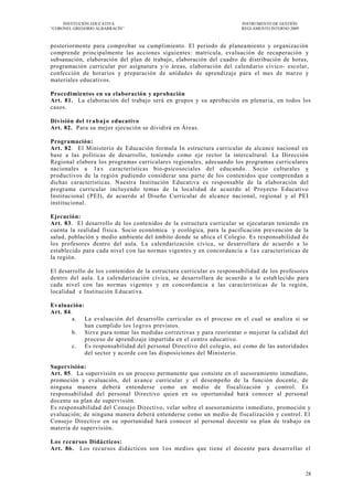 INSTITUCIÓN EDUCATIVA                                             INSTRUMENTO DE GESTIÓN
―CORONEL GREGORIO ALBARRACÍN‖                                          REGLAMENTO INTERNO 2009



posteriormente para comprobar su cumplimiento. El periodo de planeamiento y organización
comprende principalmente las acciones siguientes: matricula, evaluación de recuperación y
subsanación, elaboración del plan de trabajo, elaboración del cuadro de distribución de horas,
programación curricular por asignatura y/o áreas, elaboración del calend ario cívico- escolar,
confección de horarios y preparación de unidades de aprendizaje para el mes de marzo y
materiales educativos.

Procedimientos en su elaboración y aprobación
Art. 81. La elaboración del trabajo será en grupos y su aprobación en plenar ia, en todos los
casos.

División del t r a b a j o educativo
Art. 82. Para su mejor ejecución se dividirá en Áreas.

Programación:
Art. 82. El Ministerio de Educación formula In estructura curricular de alcance nacional en
base a las políticas de desarrollo, teniendo como eje rector la intercultural. La Dirección
Regional elabora los programas curriculares regionales, adecuando los programas curriculares
nacionales a l a s características bio-psicosociales del educando. Socio culturales y
productivos de la región pudiendo considerar una parte de los contenidos que comprendan a
dichas características. Nuestra Institución Educativa es responsable de la elaboración del
programa curricular incluyendo temas de la localidad de acuerdo al Proyecto Educativo
Institucional (PEI), de acuerdo al Diseño Curricular de alcance nacional, regional y al PEI
institucional.

Ejecución:
Art. 83. El desarrollo de los contenidos de la estructura curricular se ejecutaran teniendo en
cuenta la realidad física. Socio económica y ecológica, para la pacificación prevención de la
salud, población y medio ambiente del ámbito donde se ubica el Colegio. Es responsabilidad d e
los profesores dentro del aula. La calendarización cívica, se desarrollara de acuerdo a lo
establecido para cada nivel con las normas vigentes y en concordancia a l a s características de
la región.

El desarrollo de los contenidos de la estructura curricular es responsabilidad de los profesores
dentro del aula. La calendarización cívica, se desarrollara de acuerdo a lo estab lecido para
cada nivel con las normas vigentes y en concordancia a las características de la región,
localidad e Institución Educativa.

Evaluación:
Art. 84.
        a. La evaluación del desarrollo curricular es el proceso en el cual se analiza si se
            han cumplido los l o g r o s previstos.
        b. Sirve para tomar las medidas correctivas y para reorientar o mejorar la calidad del
            proceso de aprendizaje impartida en el centro educativo.
        c. Es responsabilidad del personal Directivo del colegio, así como de las autoridades
            del sector y acorde con las disposiciones del Ministerio.

Supervisión:
Art. 85. La supervisión es un proceso permanente que consiste en el asesoramiento inmediato,
promoción y evaluación, del avance curricular y el desempeño de la función docente, de
ninguna manera deberá entenderse como un medio de fiscalización y control. Es
responsabilidad del personal Directivo quien en su oportunidad hará conocer al personal
docente su plan de supervisión.
Es responsabilidad del Consejo Directivo, velar sobre el asesoramiento i nmediato, promoción y
evaluación; de ninguna manera deberá entenderse como un medio de fiscalización y control. El
Consejo Directivo en su oportunidad hará conocer al personal docente su plan de trabajo en
materia de supervisión.

Los recursos Didácticos:
Art. 86. Los recursos didácticos son 1 os medios que tiene el docente para desarrollar el



                                                                                                 28
 