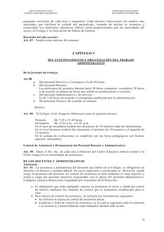 INSTITUCIÓN EDUCATIVA                                              INSTRUMENTO DE GESTIÓN
―CORONEL GREGORIO ALBARRACÍN‖                                           REGLAMENTO INTERNO 2009



programa curricular de cada área o asignatura. Cada docente seleccionara los medios más
adecuados que faciliten la calidad del aprendizaje, tratando de utilizar su inventiva y
creatividad. Los materiales educativos (libros) serán proporcionados por las autoridades del
sector, el Colegio y la Asociación de Padres de Familia.

Duración del año esco lar:
Art. 87. Tendrá como mínimo 40 semanas.



                                         CAPÍTULO V
                        DEL FUNCIONAMIENTO Y ORGANIZACIÓN DEL TRABAJO
                                       ADMINISTRATIVO


De la j o r n a da de t ra ba j o :

Art. 88.
           a.   Del personal Directivo y Jerárquico: Es de 40 horas.
           b.   Del personal Docente:
                Los profesores de primaria laboran hasta 30 horas semanales, secundaria 24 horas
                o de acuerdo al número de horas que señala su nombramiento o contrato.
           c.   Del personal Administrativo y de servicio :
                Es de 7,45 horas de acuerdo a cronograma establecido por la administración.
           d.   Del personal Técnico: De acuerdo al contrato.

            Horario:

Art. 89. El Colegio Crnl. Gregorio Albarracín tiene el siguiente horario:

            Primaria       : De 7:45 a 12:45 horas
            Secundaria : De 12.55 p.m. a 6:30 p.m.
            En el caso de secundaria tendrán dos descansos de 10 minutos cada uno diariamente.
            En el nivel primario tendrán dos descansos, el primero de 1 0 minutos y el segundo de
            15 minutos.
            En la semana de evaluaciones se cumplirán con las horas pedagógicas con horario
            especial. (diciembre)

Control de Asistencia y Permanencia del Personal Docente y Administrativo:

Art. 90. Hasta el 5to día de cada mes el Director del Centro Educativo deber á remitir a la
UGEL respectiva el consolidado de asistencia s.

DE LOS DOCENTES Y ADMINISTRATIVOS
Asistencia:
Art. 91. La asistencia y permanencia del personal que labora en el Colegio, es obligatorio en
función a su horario y jornada laboral. En cas os especiales y justificados la Dirección puede
exigir la presencia del personal. El control d e asistencia se hará mediante el reloj tarjetero y
estará a cargo del personal directivo responsable con el apoyo del personal administrativ o.
Cualquier ausencia deberá estar respaldada por el permiso de la Dirección .

       a. Es obligatorio que cada trabajador registre su asistencia al inicio y salida del centro
          de labores, mediante los sistemas de control que se encuentren establecidos para el
          caso.
       b. Para efectos de control de asistencia , se utilizara los instrumentos siguientes:
           Se utilizara la tarjeta de control de asistencia diaria.
           Cuaderno o ficha de control de asistencia, en la cual se registrar á todo lo referente
             a la asistencia y puntualidad de cada trabajador durante todo el a ño.




                                                                                                  29
 