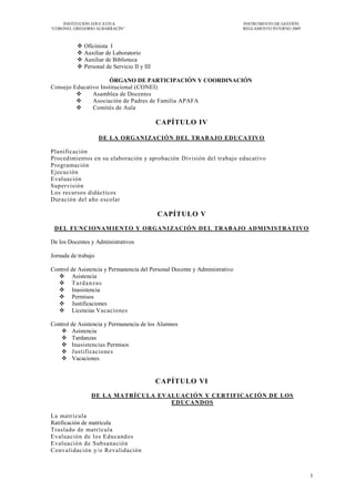 INSTITUCIÓN EDUCATIVA                                                  INSTRUMENTO DE GESTIÓN
―CORONEL GREGORIO ALBARRACÍN‖                                               REGLAMENTO INTERNO 2009



             Oficinista I
             Auxiliar de Laboratorio
             Auxiliar de Biblioteca
             Personal de Servicio II y III

                      ÓRGANO DE PARTICIPACIÓN Y COORDINACIÓN
Consejo Educativo Institucional (CONEI)
              Asamblea de Docentes
              Asociación de Padres de Familia APAFA
              Comités de Aula

                                              CAPÍTULO IV

                     DE LA ORGANIZACIÓN DEL TRABAJO EDUCATIVO

Planificación
Procedimientos en su elaboración y aprobación División del trabajo educativo
Programación
Ejecución
Evaluación
Supervisión
Los recursos didácticos
Duración del año escolar

                                              CAPÍTULO V
 DEL FUNCIONAM IENTO Y ORGANIZACI ÓN DEL TRABAJO ADM INISTRATIVO

De los Docentes y Administrativos

Jornada de trabajo

Control de Asistencia y Permanencia del Personal Docente y Administrativo
    Asistencia
    Tardanzas
    Inasistencia
    Permisos
    Justificaciones
    Licencias Vacaciones

Control de Asistencia y Permanencia de los Alumnos
     Asistencia
     Tardanzas
     Inasistencias Permisos
     Justificaciones
     Vacaciones


                                              CAPÍTULO VI
                 DE LA MATRÍCULA EVALUACIÓN Y CERTIFICACIÓN DE LOS
                                    EDUCANDOS

La matrícula
Ratificación de matrícula
Traslado de matr ícula
Evaluación de los Educandos
Evaluación de Subsanación
Convalidación y/o Revalidación



                                                                                                      3
 