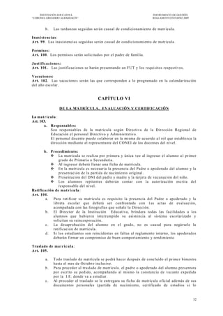INSTITUCIÓN EDUCATIVA                                              INSTRUMENTO DE GESTIÓN
―CORONEL GREGORIO ALBARRACÍN‖                                           REGLAMENTO INTERNO 2009



         b.    Las tardanzas seguidas serán causal de condicionamiento de matr ícula.

Inasistencias:
Art. 99. Las inasistencias seguidas serán causal de condicionamiento de matricula.

Permisos:
Art. 100. Los permisos serán solicitados por el padre de familia.

Justificaciones:
Art. 101. Las justificaciones se harán presentando un FUT y los requisitos respectivos.

Vacaciones:
Art. 102. Las vacaciones serán las que corresponden a lo programado en la calendarización
del año escolar.


                                        CAPÍTULO VI

                   DE LA MATRÍCULA, EVALUACIÓN Y CERTIFICACIÓN

La ma tr ícula :
Art. 103.
       a. Responsables:
           Son responsables de la matricula según Directiva de la Dirección Regional de
           Educación el personal Directivo y Administrativo .
           El personal docente puede colaborar en la misma de acuerdo a l rol que establezca la
           dirección mediante el representante del CONEI de los docentes del nivel .

       b. Procedimiento:
           La matricula se realiza por primera y única vez al ingresar el alumno a l primer
               grado de Primaria o Secundaria.
           Al ingresar deberá llenar una ficha de matricula.
           En la matricula es necesaria la presencia del Padre o apoderado del alumno y la
               presentación de la partida de nacimiento original.
           Presentación del DNI del padre y madre y la tarjeta de vacunación del niño.
           Los alumnos repitentes deberán contar con la autorización escrita del
               responsable del nivel.
Ratificación de ma t rí cu l a :
Art. 104.
        a. Para ratificar su matricula es requisito la presencia del Padre o apoderado y la
            libreta escolar que deberá ser confrontada con 1as actas de evaluación,
            acompañada con las fotografías que señale la Dirección.
        b. El Director de la Institución Educativa, brindara todas las facilidades a los
            alumnos que hubieren interrumpido su asistencia al sistema escolarizado y
            solicitan su reincorporación.
        c. La desaprobación del alumno en el grado, no es causal para negársele la
            ratificación de matricula.
        d. Si los estudiantes son reincidentes en faltas al reglamento interno, los apoderados
            deberán firmar un compromiso de buen comportamiento y rendimiento

Traslado de ma t r i c u l a :
Art. 105.

         a.    Todo traslado de matrícula se podrá hacer después de concluido el prime r bimestre
               hasta el mes de Octubre inclusive.
         b.    Para proceder al traslado de matrícula. el padre o apoderado del alumno presentara
               por escrito su pedido, acompañando al mismo la constancia de vacante expedida
               por la I.E. donde va a estudiar.
         c.    Al proceder el traslado se le entregara su ficha de matrícula oficial además de sus
               documentos personales (partida de nacimiento, certificado de estudios si lo


                                                                                                  32
 